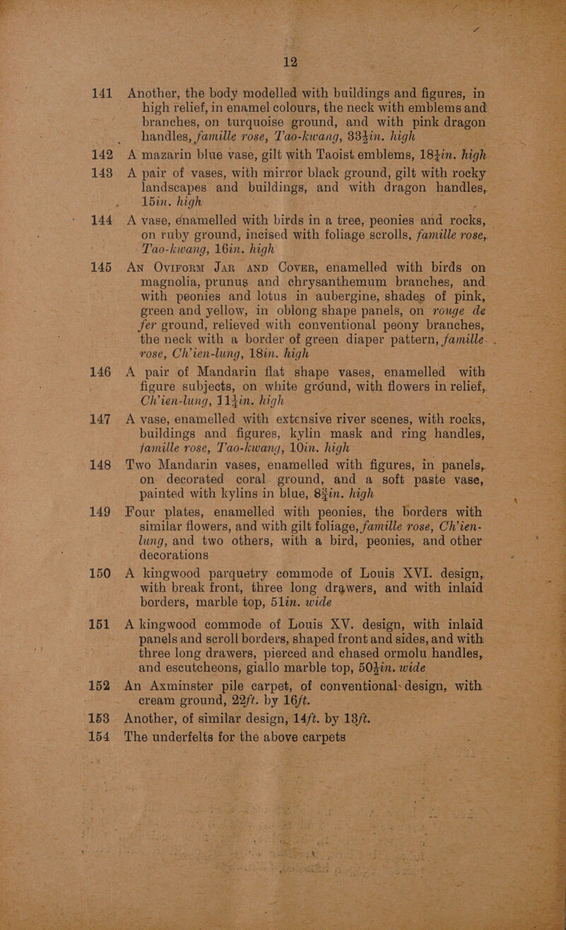  141 149 143 144 145 146 147 148 149 150 152 153 154 12 Another, the body modelled with buildings and figures, in branches, on turquoise ground, and with pink dragon handles, famille 108e, Tao-kwang, 334in. high A pair of vases, with mirror black ground, gilt with rocky L5in. high — Tao-kwang, 16u, high magnolia, prunug and chrysanthemum branches, and with peonies and lotus in aubergine, shades of pink, fer ground, relieved with conventional peony branches, rose, Ch’ien-lung, 18in. high : A pair of Mandarin flat shape vases, enamelled with ~Chren-lung, 114in. high A vase, enamelled with extensive river scenes, with aah famille rose, T'ao-kwang, 10in. high on decorated coral. ground, and a soft paste vase, painted with kylins in blue, 8%en. high — . Four plates, enamelled with peonies, the borders with similar flowers, and with gilt foliage, famille rose, Ch’ien- lung, and two others, with a bird, peonies, and other decorations A kingwood parquetry commode of Louis XVI. design, with break front, three long drawers, and with inlaid borders, marble top, 5lin. wide A kingwood commode of Louis XV. design, with inlaid three long drawers, pierced and chased ormolu handles, and escutcheons, giallo marble top, 503i. wide cream ground, 22/t. by 16/t. Another, of similar design, 14/t. by 18 ft. The underfelts for the above carpets    