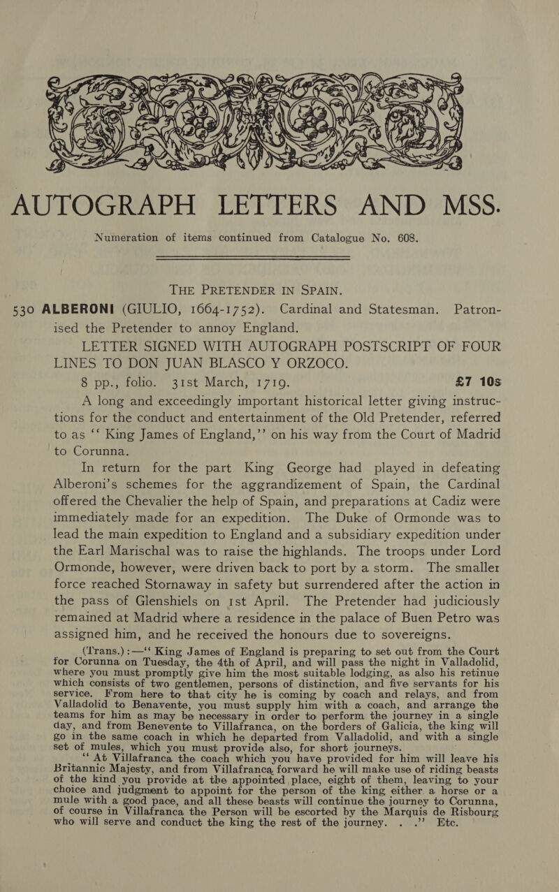  AUTOGRAPH LETTERS AND MSS. Numeration of items continued from Catalogue No. 608. THE PRETENDER IN SPAIN. 530 ALBERONI (GIULIO, 1664-1752). Cardinal and Statesman. Patron- ised the Pretender to annoy England. LETTER SIGNED WITH AUTOGRAPH POSTSCRIPT OF FOUR LINES TO DON JUAN BLASCO Y ORZOCO. 8 pp., folio. 31st March, 1719. £7 10s A long and exceedingly important historical letter giving instruc- tions for the conduct and entertainment of the Old Pretender, referred to as “‘ King James of England,’’ on his way from the Court of Madrid to Corunna. In return for the part King George had played in defeating Alberoni’s schemes for the aggrandizement of Spain, the Cardinal offered the Chevalier the help of Spain, and preparations at Cadiz were immediately made for an expedition. The Duke of Ormonde was to lead the main expedition to England and a subsidiary expedition under the Earl Marischal was to raise the highlands. The troops under Lord Ormonde, however, were driven back to port by a storm. The smaller force reached Stornaway in safety but surrendered after the action in the pass of Glenshiels on 1st April. The Pretender had judiciously remained at Madrid where a residence in the palace of Buen Petro was assigned him, and he received the honours due to sovereigns. ' (Trans.):—‘‘ King James of England is preparing to set out from the Court for Corunna on Tuesday, the 4th of April, and will pass the night in Valladolid, where you must promptly give him the most suitable lodging, as also his retinue which consists of two gentlemen, persons of distinction, and five servants for his service. Krom here to that city he is coming by coach and relays, and from Valladolid to Benavente, you must supply him with a coach, and arrange the teams for him as may be necessary in order to perform the journey in a single day, and from Benevente to Villafranca, on the borders of Galicia, the king will go in the same coach in which he departed from Valladolid, and with a single set of mules, which you must provide also, for short journeys. . _ ‘At Villafranca the coach which you have provided for him will leave his Britannic Majesty, and from Villafranca, forward he will make use of riding beasts of the kind you provide at the appointed place, eight of them, leaving to your choice and judgment to appoint for the person of the king either a horse or a mule with a good pace, and all these beasts will continue the journey to Corunna, of course in Villafranca the Person will be escorted by the Marquis de Risbourg who will serve and conduct the king the rest of the journey. eh te.