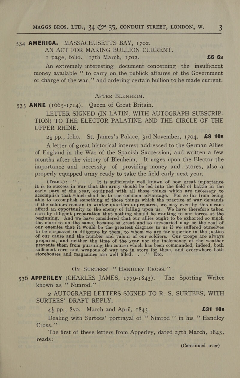 534 AMERICA. MASSACHUSETTS BAY, 1702. AN ACT FOR MAKING BULLION CURRENT. I page, folio. 17th March, 1702. £6 6s An extremely interesting document concerning the insufficient money available ‘‘ to carry on the publick affaires of the Government or charge of the war,’’ and ordering certain bullion to be made current. AFTER BLENHEIM. 535 ANNE (1665-1714). Queen of Great Britain. LETTER SIGNED (IN LATIN, WITH AUTOGRAPH SUBSCRIP- TION) TO THE ELECTOR PALATINE AND THE CIRCLE OF THE UPPER RHINE. 24 pp., folio. St. James’s Palace, 3rd November, 1704. £9 10s A letter of great historical terest addressed to the German Allies of England in the War of the Spanish Succession, and written a few months after the victory of Blenheim. It urges upon the Elector the importance and necessity of providing money and_ stores, also a properly San oe army ready to take the field early next year. (‘'rans.) : —‘ . It is sufficiently well known of how great importance it is to success in war that the army should be led into the field of battle in the early part of the year, equipped with all those things which are necessary to accomplish that which shall be to the common advantage. For so far from being able to accomplish something of those things which the practice of war demands if the soldiers remain in winter quarters unprepared, we may even by this means afford an opportunity to the enemy of falling upon us. We have therefore taken care by diligent preparation that nothing should be wanting to our forces at the beginning. And we have considered that our allies ought to be exhorted so much the more to do the same, because so great and so unwearied may be the zeal of our enemies that it would be the greatest disgrace to us if we suffered ourselves to be surpassed in diligence by them, to whom we are far superior in the justice of our cause and the number and valour of our soldiers. Our troops are always prepared, and neither the time of the year nor the inclemency of the weather prevents them from pursuing the course which has been commanded, indeed, both sufficient corn and weapons of war are in store for them, and everywhere both storehouses and magazines are well filled. . .”? Ete. On SURTEES’ ‘‘ HANDLEY CROSS.’’ 536 APPERLEY (CHARLES JAMES, 1779-1843). The Sporting Writer known as ‘‘ Nimrod.’’ 2 AUTOGRAPH LETTERS SIGNED TO R. S. SURTEES, WITH SURTEES?), DRAFT REPLY, 44 pp., S8vo. March and April, 1843. £31 10s pest with Surtees’ portrayal of ‘‘ Nimrod ’”’ in his ‘“ Handley Cross.’ The first of these letters from Apperley, dated 27th March, 1843, reads: