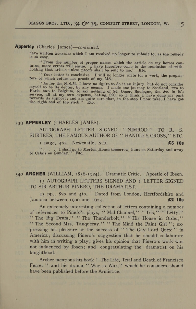 Apperley (Charles James)—continued. have written nonsense which I am resolved no longer to submit to, as the remedy 1s sO easy. _ “* From the number of proper names which the article on my horses con- tains, more errors will ensue. I have therefore come to the resolution of with- holding that article unless proofs shall be sent to me.’’ Ete. ‘‘ Your letter is conclusive. I will no longer write for a work, the proprie- tors of which refuse me proofs of my MS. ‘* As for the N.S.M. I have no desire to do it an injury, but do not consider myself to be its debtor, by any means. I made one journey to Scotland, two to Paris, two to Belgium, to say nothing of St. Omer, Boulogne, &amp;c. &amp;c. in it’s service, all at my own expense, bating £20, so I think I have done my part towards its support; and am quite sure that, in the step I now take, I have got the right end of the stick.’’ Ete. 539 APPERLEY (CHARLES JAMES). AUTOGRAPH LETTER SIGNED ‘‘ NIMROD” TO R. S. SURTEES, THE FAMOUS AUTHOR OF ‘‘ HANDLEY CROSS,’’ ETC. I page, 4to. Newcastle, N.D. £5 10s 6 . . . I shall go to Merton House tomorrow, hunt on Saturday and away to Calais on Sunday.’’ [te. 540 ARCHER (WILLIAM, 1856-1924). Dramatic Critic. Apostle of Ibsen. 15 AUTOGRAPH LETTERS SIGNED AND 1 LETTER SIGNED TO SIR ARTHUR PINERO, THE DRAMATIST. 43 pp., 8vo and 4to. Dated from London, Hertfordshire and Jamaica between 1900 and 1923. £2 10s An extremely interesting collection of letters containing a number of references to Pinero’s plays, ‘‘ Mid-Channel,’’ ‘‘ Iris,’’ ‘‘ Letty,’’ ‘* The Big Drum,’’ ‘‘ The Thunderbolt,’’ ‘‘ His House in Order,’’ “ The Second Mrs. Tanqueray,’’ ‘‘ The Mind the Paint Girl ’’; ex- pressing his pleasure at the success of ‘‘ The Gay Lord Quex ’’ in America; discussing Pinero’s suggestion that he should collaborate with him in writing a play; gives his opinion that Pinero’s work was not influenced by Ibsen; and congratulating the dramatist on his knighthood. Archer mentions his book ‘‘ The Life, Trial and Death of Francisco Ferrer ’’? and his drama ‘‘ War is War,’’ which he considers should have been published before the Armistice.
