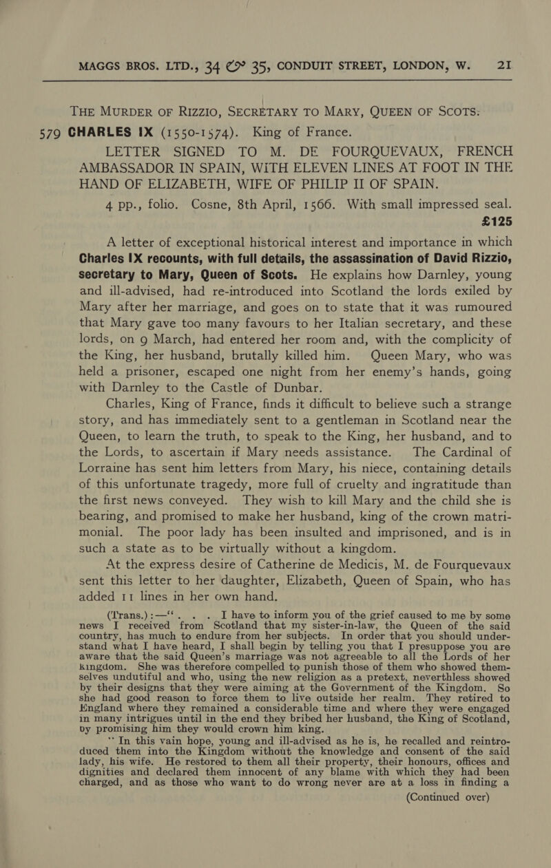  THE MURDER OF RIZZIO, SECRETARY TO MARY, QUEEN OF SCOTS: 579 CHARLES IX (1550-1574). King of France. LETTER SIGNED TO M. DE FOURQUEVAUX, FRENCH AMBASSADOR IN SPAIN, WiTH ELEVEN LINES AT FOOT IN THE HAND OF ELIZABETH, WIFE OF PHILIP II OF SPAIN. 4 pp., folio. Cosne, 8th April, 1566. With small impressed seal. £125 A letter of exceptional historical interest and importance in which Charles IX recounts, with full details, the assassination of David Rizzio, secretary to Mary, Queen of Scots. He explains how Darnley, young and ill-advised, had re-introduced into Scotland the lords exiled by Mary after her marriage, and goes on to state that it was rumoured that Mary gave too many favours to her Italian secretary, and these lords, on g March, had entered her room and, with the complicity of the King, her husband, brutally killed him. Queen Mary, who was held a prisoner, escaped one night from her enemy’s hands, going with Darnley to the Castle of Dunbar. Charles, King of France, finds it difficult to believe such a strange story, and has immediately sent to a gentleman in Scotland near the Queen, to learn the truth, to speak to the King, her husband, and to the Lords, to ascertain if Mary needs assistance. The Cardinal of Lorraine has sent him letters from Mary, his niece, containing details of this unfortunate tragedy, more full of cruelty and ingratitude than the first news conveyed. They wish to kill Mary and the child she is bearing, and promised to make her husband, king of the crown matri- monial. The poor lady has been insulted and imprisoned, and is in such a state as to be virtually without a kingdom. At the express desire of Catherine de Medicis, M. de Fourquevaux sent this letter to her daughter, Elizabeth, Queen of Spain, who has added 11 lines in her own hand. (Trans.) :—‘ . I have to inform you of the grief caused to me by some news I mee from Scotland that my sister-in-law, the Queen of the said country, has much to endure from her subjects. In order that you should under- stand what I have heard, I shall begin by telling you that I presuppose you are aware that the said Queen’ S Marriage was not agreeable to all the Lords of her kingdom. She was therefore compelled to punish those of them who showed them- selves undutiful and who, using the new religion as a pretext, neverthless showed by their designs that they were aiming at the Government of the Kingdom. So she had good reason to force them to live outside her realm. They retired to Kngland where they remained a considerable time and where they were engaged in many intrigues until in the end they bribed her husband, the King of Scotland, Dy promising him they would crown him king. ‘In this vain hope, young and ill-advised as he is, he recalled and reintro- duced them into the Kingdom without the knowledge ‘and consent of the said lady, his wife. He restored to them all their property, their honours, offices and dignities and declared them innocent of any blame with which they had been charged, and as those who want to do wrong never are at a loss in finding a