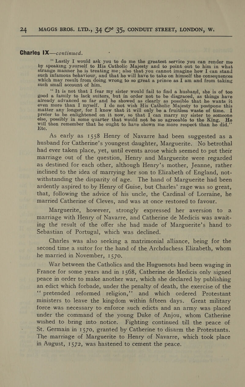 ‘* Lastly I would ask you to do me the greatest service you can render me by speaking yourself to His Catholic Majesty and to point out to him in what strange manner he is treating me; also that you cannot imagine how I can stand such infamous behaviour, and that he will have to take on himself the consequences which may result from doing wrong to so great a prince as I am and from taking such small account of him. ‘Tt is not that I fear my sister would fail to find a husband, she is of too good a family to lack suitors, but in order not to be disgraced, as things have already advanced so far and he showed as clearly as possible that he wants it even more than I myself. I do not wish His Catholic Majesty to postpone this matter any longer, for I know that it will only be a fruitless waste of time. I preter to be enlightened on it now, so that I can marry my sister to someone else, possibly in some quarter that would not be so agreeable to the King. He mat then remember that he ought to have shown me more respect than he did.”’ te. As early as 1558 Henry of Navarre had been suggested as a husband for Catherine’s youngest daughter, Marguerite. No betrothal had ever taken place, yet, until events arose which seemed to put their marriage out of the question, Henry and Marguerite were regarded as destined for each other, although Henry’s mother, Jeanne, rather inclined to the idea of marrying her son to Elizabeth of England, not- withstanding the disparity of age. The hand of Marguerite had been ardently aspired to by Henry of Guise, but Charles’ rage was so great, that, following the advice of his uncle, the Cardinal of Lorraine, he married Catherine of Cleves, and was at once restored to favour. Marguerite, however, strongly expressed her aversion to a marriage with Henry of Navarre, and Catherine de Medicis was await- ing the result of the offer she had made of Marguerite’s hand to Sebastian of Portugal, which was declined. Charles was also seeking a matrimonial alliance, being for the second time a suitor for the hand of the Archduchess Elizabeth, whom he married in November, 1570. War between the Catholics and the Huguenots had been waging in France for some years and in 1568, Catherine de Medicis only signed peace in order to make another war, which she declared by publishing an edict which forbade, under the penalty of death, the exercise of the ‘“ pretended reformed religion,’? and which ordered Protestant ministers to leave the kingdom within fifteen days. Great military force was necessary to enforce such edicts and an army was placed under the command of the young Duke of Anjou, whom Catherine wished to bring into notice. Fighting continued till the peace of St. Germain in 1570, granted by Catherine to disarm the Protestants. The marriage of Marguerite to Henry of Navarre, which took place in August, 1572, was hastened to cement the peace.