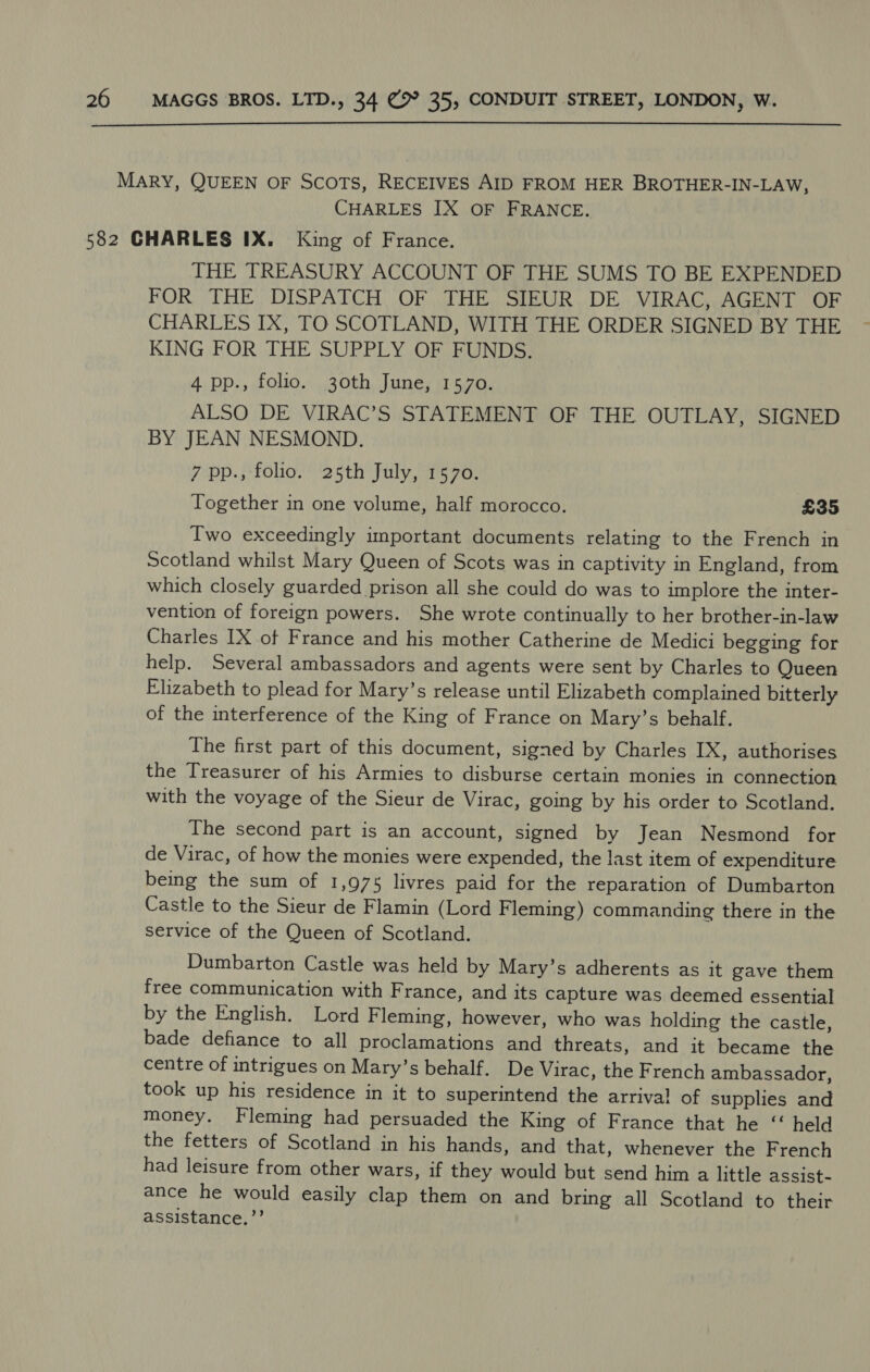  CHARLES IX OF FRANCE. THE TREASURY ACCOUNT OF THE SUMS TO BE EXPENDED FOR THE DISPATCH OF THE SIEUR DE VIRAC, AGENT OF CHARLES IX, TO SCOTLAND, WITH THE ORDER SIGNED BY THE KING FOR THE SUPPLY OF FUNDS. 4 pp., folio. 30th June, 1570. ALSO DE VIRAC’S STATEMENT OF THE OUTLAY, SIGNED BY JEAN NESMOND. 7 pp., folio. 25th July, 1570. Together in one volume, half morocco. £35 Two exceedingly important documents relating to the French in Scotland whilst Mary Queen of Scots was in captivity in England, from which closely guarded prison all she could do was to implore the inter- vention of foreign powers. She wrote continually to her brother-in-law Charles IX of France and his mother Catherine de Medici begging for help. Several ambassadors and agents were sent by Charles to Queen Elizabeth to plead for Mary’s release until Elizabeth complained bitterly of the interference of the King of France on Mary’s behalf. The first part of this document, signed by Charles IX, authorises the Treasurer of his Armies to disburse certain monies in connection with the voyage of the Sieur de Virac, going by his order to Scotland. The second part is an account, signed by Jean Nesmond for de Virac, of how the monies were expended, the last item of expenditure being the sum of 1,975 livres paid for the reparation of Dumbarton Castle to the Sieur de Flamin (Lord Fleming) commanding there in the service of the Queen of Scotland. Dumbarton Castle was held by Mary’s adherents as it gave them free communication with France, and its capture was deemed essential by the English. Lord Fleming, however, who was holding the castle, bade defiance to all proclamations and threats, and it became the centre of intrigues on Mary’s behalf. De Virac, the French ambassador, took up his residence in it to superintend the arrival of supplies and money. Fleming had persuaded the King of France that he “ held the fetters of Scotland in his hands, and that, whenever the French had leisure from other wars, if they would but send him a little assist- ance he would easily clap them on and bring all Scotland to their assistance,’’