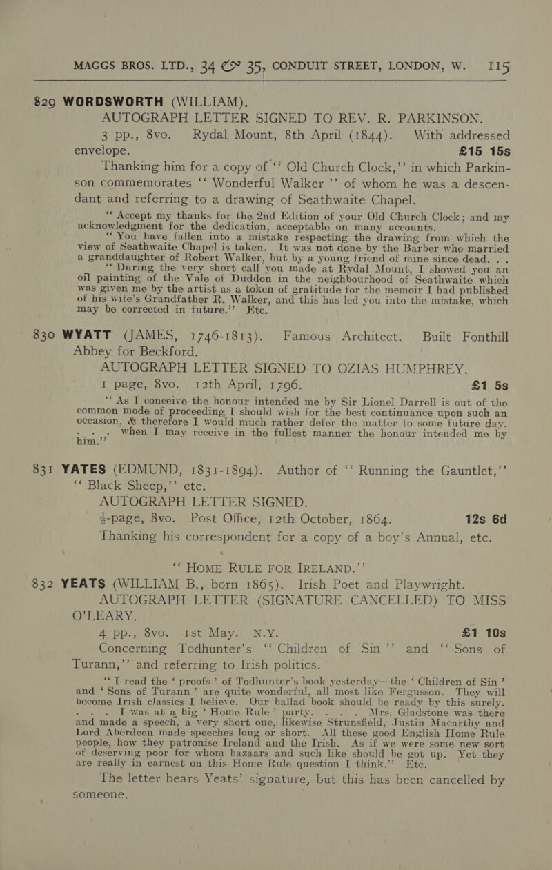 i  8290 WORDSWORTH (WILLIAM). AUTOGRAPH LETTER SIGNED TO REV. R. PARKINSON. 3 pp., 8vo. Rydal Mount, 8th April (1844). With addressed envelope. £15 15s Thanking him for a copy of ‘‘ Old Church Clock,’’ in which Parkin- son commemorates ‘‘ Wonderful Walker ’’ of whom he was a descen- dant and referring to a drawing of Seathwaite Chapel. ‘““ Accept my thanks for the 2nd Edition of your Old Church Clock; and my acknowledgment for the dedication, acceptable on many accounts. ‘You have fallen into a mistake respecting the drawing from which the view of Seathwaite Chapel is taken. It was not done by the Barber who married a granddaughter of Robert Walker, but by a young friend of mine since dead. . . ‘‘ During the very short call you made at Rydal Mount, I showed you an oi] painting of the Vale of Duddon in the neighbourhood of Seathwaite which was given me by the artist as a token of gratitude for the memoir [ had published of his wife’s Grandfather R. Walker, and this has led you into the mistake, which may be corrected in future.’’? Etc. ; 830 WYATT (JAMES, 1746-1813). Famous Architect. Built Fonthill Abbey for Beckford. AUTOGRAPH LETTER SIGNED TO OZIAS HUMPHREY. I page, 8vo. 12th April, 1706. £1 5s ‘“ As I conceive the honour intended me by Sir Lionel Darrell is out of the common mode of proceeding I should wish for the best continuance upon such an occasion, &amp; therefore I would much rather defer the matter to some future day. oe when I may receive in the fullest manner the honour intended me by im.’”’ 831 YATES (EDMUND, 1831-1894). Author of ‘‘ Running the Gauntlet,’’ ‘* Black Sheep,’’ etc. AUTOGRAPH LETTER SIGNED. y-page, 8vo. Post Office, 12th October, 1864. 12s 6d Thanking his correspondent for a copy of a boy’s Annual, etc. ‘“ HOME RULE FOR IRELAND.”’ 832 YEATS (WILLIAM B., born 1865). Irish Poet and Playwright. AUTOGRAPH LETTER (SIGNATURE CANCELLED) TO MISS O'LEARY. 4 pp., 8vo. ist May.” (N.Y. £1 10s Concerning Todhunter’s ‘‘ Children of Sin’’ and ‘“‘ Sons of Turann,’’ and referring to Irish politics. ‘*T read the ‘ proofs ’ of Todhunter’s book yesterday—the ‘ Children of Sin ’ and ‘Sons of Turann’ are quite wonderful, all most like Fergusson. They will become Irish classics I believe. Our ballad book should be ready by this surely. aie I was at a big ‘Home Rule’ party. . . . Mrs. Gladstone was there and made a speech, a very short one, likewise Strunsfield, Justin Macarthy and Lord Aberdeen made speeches long or short. AJ] these good English Home Rule people, how they patronise Ireland and the Irish. As if we were some new sort of deserving poor for whom bazaars and such like should be got up. Yet they are really in earnest on this Home Rule question I think.’ Etc. The letter bears Yeats’ signature, but this has been cancelled by someone.