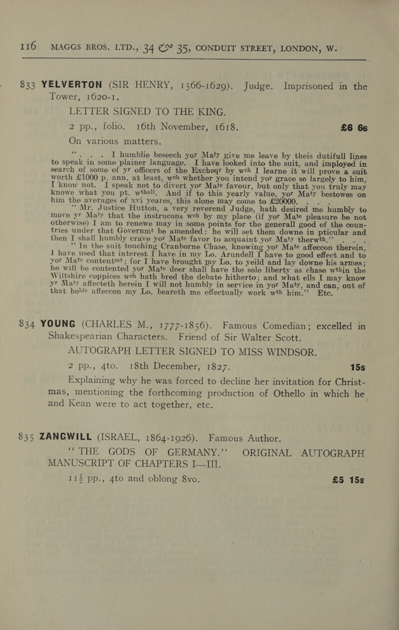  833 YELVERTON (SIR HENRY, 1566-1629). Judge. Imprisoned in the Tower, 1020-1, LETTER SIGNED TO THE KING. 2 pp., folio. 16th November, 1618. £6 6s On various matters. es tak I humblie beseech yoy Maty give me leave by theis dutifull lines to speak in some plainer language. I have looked into the suit, and imployed in search of some of yr officers of the Excheqr by web I learne it will prove a suit worth £1000 p. ann. at least, weh whether you intend yor grace so largely to him, I ‘know not. I speak not to divert yor Mate favour, but only that you truly may knowe what you pt. wthall, And if to this yearly value, yor Maty bestowes on him the averages of xvi yeares, this alone may come to £20000. . . . Mr. Justice Hutton, a very reverend Judge, hath desired me humbly to move yt Maty that the instrucons weh by my place (if yor Mate pleasure be not otherwise) I am to renewe may in some points for the generall good of the coun- tries under that Governmt be amended: he will set them downe in pticular and then I shall humbly crave yor Mate favor to acquaint yor Maty therwth.’ . . . ‘* In the suit touching Cranborne Chase, knowing yor Mate affeccon therein, 1 have used that interest I have in my Lo. Arundell T have to good effect and to yor Mate content™t; for I have brought my Lo. to yeild and lay downe his armes ; he will be contented yor Mate deer shall have the sole liberty as chase wthin the Wiltshire coppices weh hath bred the debate hitherto; and what ells I may know yt Maty affecteth herein I will not humbly in service in yor Maty, and can, out of that hoble affeccon my Lo. beareth me effectually work wth him,.’’ Etc. 834 YOUNG (CHARLES M., 1777-1856). Famous Comedian; excelled in Shakespearian Characters. Friend of Sir Walter Scott. AUTOGRAPH LETTER SIGNED TO MISS WINDSOR. 2 pp., 4to. 18th December, 1827. 15s Explaining why he was forced to decline her invitation for Christ- mas, mentioning the forthcoming production of Othello in which he and Kean were to act together, etc. 835 ZANGWILL (ISRAEL, 1864-1926). Famous Author. “ THE GODS OF GERMANY.” ORIGINAL AUTOGRAPH MANUSCRIPT OF CHAPTERS I-—III. 114 pp., 4to and oblong 8vo. £5 15s
