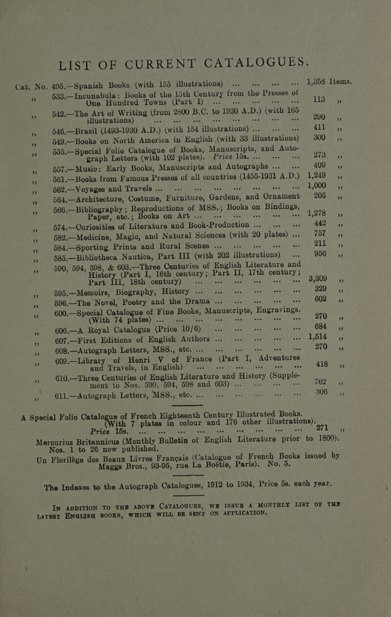 LIST OF CURRENT CATALOGUES. Cat. No. 495.—Spanish Books (with 155 illustrations) ... .. eo 1,858 Items. 8 533.—Incunabula: Books of the 15th ota from AW Presses of One Hundred Towns (Part Il... .. Bos Ca a 542.—The Art of Writing ou 2800 yy Cee 1930 A. D. ) vith 185 illustrations) + 290, ,, 946,—Brazil (1493-1930 A.D. ) Gwith 154 Hivcirktioneh®. i ditor 4 549.—Books on North America in English (with 33 fiigetrations) BOO 5s », 555.—Special Folio Catalogue of Books, Manuscripts, and he graph Letters (with 102 plates). Poe Aba oar hisses yeas € 557.—Music: Early Books, Manuscripts and Autographs ... « 4007? 5 561.—Books from Famous Presses of all countries (1455-1931 A.D.) 1,249 _,, 3 562.—Voyages and Travels .. Be Reet ws £00083; 564,—Architecture, Ghats, Pere Gardena Pee Orkninant 205 =a, 566.—Bibliography ; Reproductions of MSS.; Books on Bee car : Paper, etc.; Books on Art . ov £P-1t: Bo ye 574,—Curiosities of Literature and Fase Production®. Feet te ase Paes AEA Tri 7 582,—Medicine, Magic, and Natural Sciences (with 20 TTEtOne Oks Hi 584.—Sporting Prints and Rural Scenes ..._ .. wire rity”) W Ra 585.—Bibliotheca Nautica, Part III (with 202 anetratinuss a 906-0 55 590, 594, 598, &amp; 603. —Three Centuries of English Literature and History (Part I, 16th century; Part a ee con ey Part III, 18th century) fee 3,309, oe 595.—Memoirs, Bisereanky, TPIS POT yas co ree Saech sens a ewe Ln Soe 329 _—Ssé=;, . 596.—The Novel, Poetry and the Drama... _ ... 602 ,, i 600.—Special Catalogue of Fine vam odes hl de Engravings. (With 74 plates) . : Dees send Oar Ms ; 606.—A Royal Catalogue Erin 10/6) Riuaaih es Stee Oho ate ween wn 684 =a, .. 607.—First Editions of English Authors ... ... + se oo L514. ,3 < 608.—Autograph Letters, MSS., etc... -. cS 270° 5; HS 609.—Library of Henri V_ of France (Part I; “Adventures and Travels, in English) ec Sai heat BLS Muar a 610.—Three Centuries of English Liter ese id. History (Supple- ment to Nos. 590, 594, 598 and 608) . wi IG2iaxrss a 611,.—Autograph Letters, MSS., etc. Een eh ta a ee grees y PUG las A Special Folio Catalogue of French Highteonth Century Illustrated Books. (With 7 plates in oolcee and 1@ oer mac peiae aed PVICE LOB eit crane ee ey Rte Mercurius Britannicus (Monthly Bulletin of nalts iveratire prior to 1800). Nos. 1 to 26 now published. Un Florilége oor ee Livres Francais (Catalogue of French Books issued by Maggs Bros., 93-95, rue La Boétie, Paris), No. 5 The Indexes to the Autograph Catalogues, 1912 to 1934, Price 5s. each year.  I~ ADDITION TO THE ABOVE CATALOGUES, WE ISSUE A MONTHLY LIST OF THE LATEST ENGLISH BOOKS, WHICH WILL BE SENT ON APPLICATION,