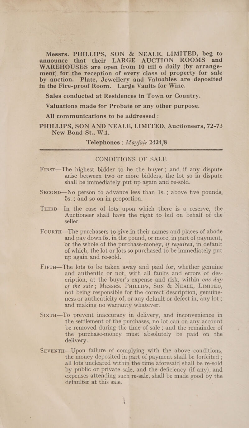 Messrs. PHILLIPS, SON &amp; NEALE, LIMITED, beg to announce that their LARGE AUCTION ROOMS and WAREHOUSES are open from 10 till 6 daily (by arrange- ment) for the reception of every class of property for sale by auction. Plate, Jewellery and Valuables are deposited in the Fire-proof Room. Large Vaults for Wine. Sales conducted at Residences in Town or Country. Valuations made for Probate or any other purpose. All communications to be addressed : PHILLIPS, SON AND NEALE, LIMITED, Auctioneers, 72-73 New Bond St., W.1. Telephones : Mayfair 2424/8  CONDITIONS OF SALE Firrst—The highest bidder to be the buyer; and if any dispute | arise between two or more bidders, the lot so in dispute shall be immediately put up again and re-sold. SECOND—No person to advance less than ls. ; above five pounds, 5s. ; and so on in proportion. THIRD—In the case of lots upon which there is a reserve, the Auctioneer shall have the right to bid on behalf of the seller. FourtH—tThe purchasers to give in their names and places of abode and pay down 5s. in the pound, or more, in part of payment, or the whole of the purchase-money, 1f required, in default of which, the lot or lots so purchased to be immediately put up again and re-sold. FirtH—The lots to be taken away and paid for, whether genuine and authentic or not, with all faults and errors of des- cription, at the buyer’s expense and risk, within one day of the sale; MEssrs. PHILLIPS, SON &amp; NEALE, LIMITED, not being responsible for the correct description, genuine- ness or authenticity of, or any default or defect in, any lot ; and making no warranty whatever. S1xTH—To prevent inaccuracy in delivery, and inconvenience in the settlement of the purchases, no lot can on any account be removed during the time of sale ; and the remainder of the purchase-money must absolutely be paid on the delivery. SEVENTH—Upon failure of complying with the above conditions, the money deposited in part of payment shall be forfeited ; all lots uncleared within the time aforesaid shall be re-sold by public or private sale, and the deficiency (if any), and expenses attending such re-sale, shall be made good by the defaulter at this sale.