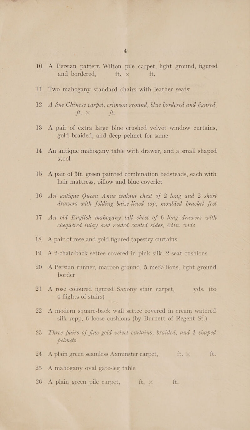 1] 12 13 14 16 17 bo bo 4 and bordered, ft.. ite Two mahogany standard chairs with leather seats A fine Chinese carpet, crimson ground, blue bordered and figured. ft. X Ee A pair of extra large blue crushed velvet window curtains, gold braided, and deep pelmet for same An antique mahogany table with drawer, and a small shaped stool i A pair of 3ft. green painted combination bedsteads,-each with hair mattress, pillow and blue coverlet An antique Queen Anne walnut chest of 2 long and 2 short drawers with folding baize-lined top, moulded bracket feet An old English mahogany tall chest of 6 long drawers with chequered inlay and reeded canted sides, 42in. wide A pair of rose and gold figured tapestry curtains A 2-chair-back settee covered in pink silk, 2 seat cushions A Persian runner, maroon ground, 5 medallions, light ground border A rose coloured, figured Saxony stair carpet, yds. (to 4 flights of stairs) A modern square-back wall settee covered in cream watered silk repp, 6 loose cushions (by Burnett of Regent St.) Three pairs of fine gold velvet curtains, braided, and 3 shaped pelmets A plain green seamless Axminster carpet, iS ee ine A mahogany oval gate-leg table A plain green pile carpet, ee, 4 it.