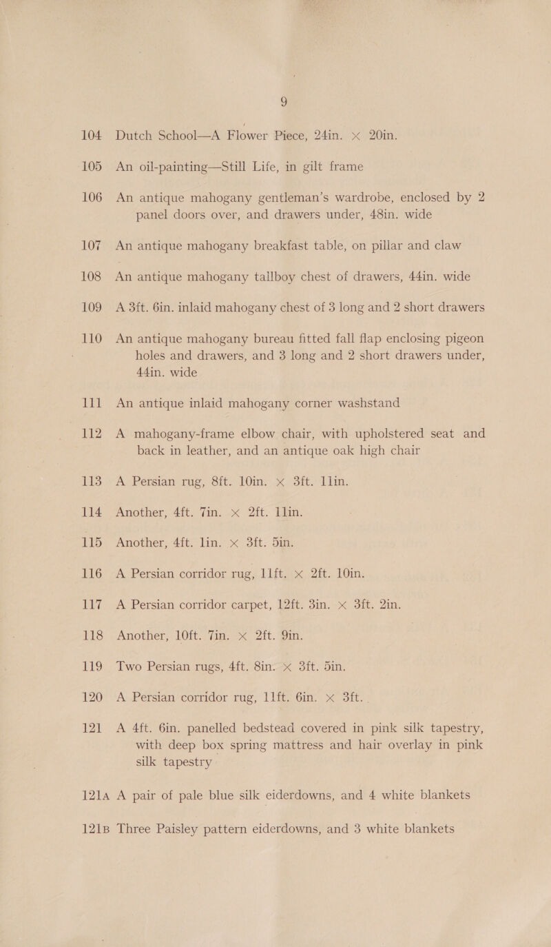 Dutch School—A Flower Piece, 24in. x 20in. An oil-painting—Still Life, in gilt frame An antique mahogany gentleman’s wardrobe, enclosed by 2 panel doors over, and drawers under, 48in. wide An antique mahogany breakfast table, on pillar and claw An antique mahogany tallboy chest of drawers, 44in. wide A 3ft. 6in. inlaid mahogany chest of 3 long and 2 short drawers An antique mahogany bureau fitted fall flap enclosing pigeon holes and drawers, and 3 long and 2 short drawers under, 44in. wide An antique inlaid mahogany corner washstand A mahogany-frame elbow chair, with upholstered seat and back in leather, and an antique oak high chair A. Persian ‘rug, Sit. 10m, x: Sft. Lim. Another, 4ft. Tin. x 2ft. Ilin. Another, 4ft. lin. x 3ft. 5in. ® Persian cortidor sue, lifiax Zt. 10in,; A Persian corridor carpet, 12ft. 3in. x 3ft. 2in. Another, 1Oft. fim. x 2it. Yin. Two Persian rugs, 4ft. 8in. x 3ft. 5in. A, Persian commaor tue, 1 lieiGin. | ot.) A 4ft. 6in. panelled bedstead covered in pink silk tapestry, with deep box spring mattress and hair overlay in pink sik tapestry