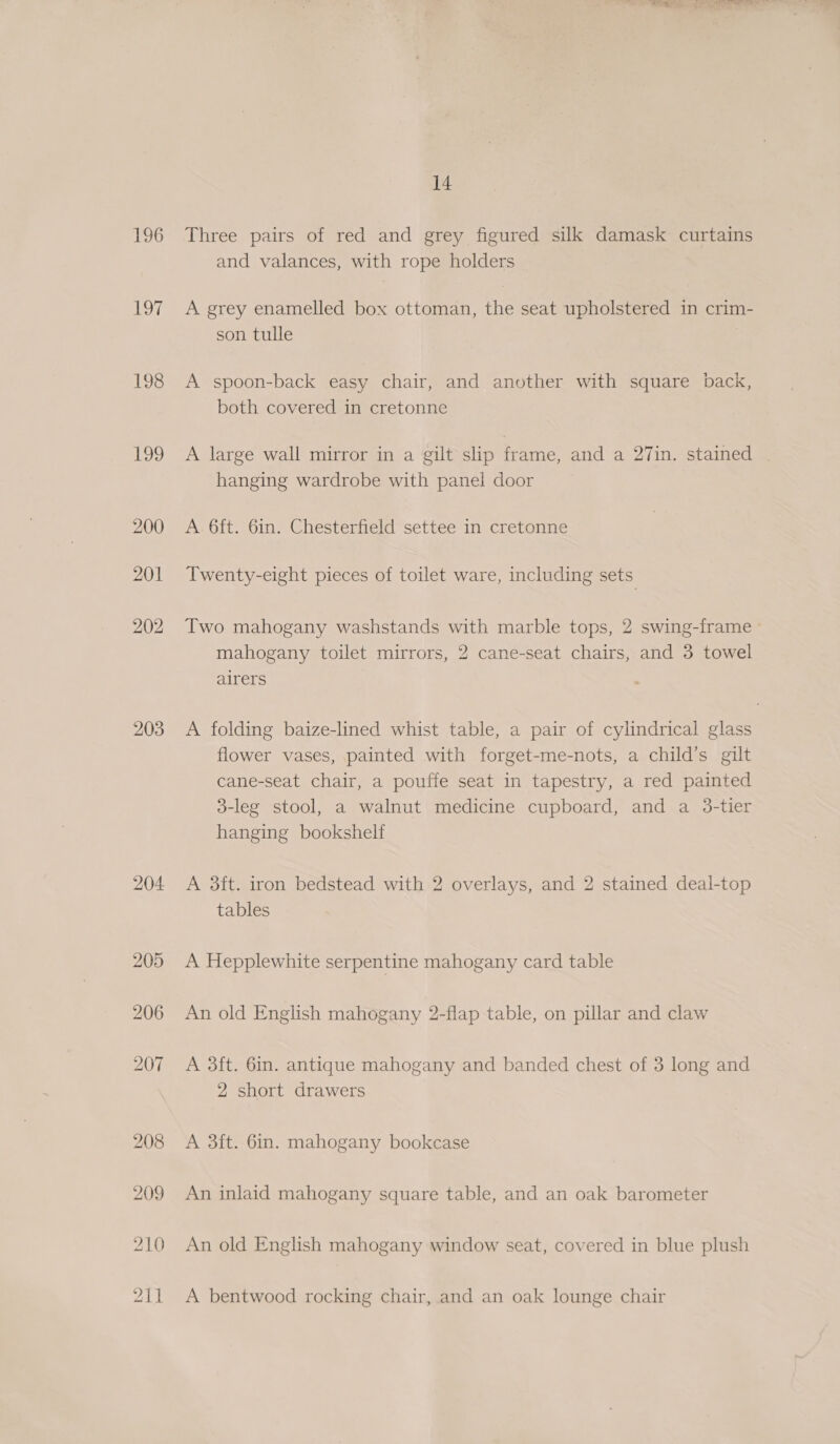 196 oe 198 Usk, 203 204 205 206 14 Three pairs of red and grey figured silk damask curtains and valances, with rope holders A grey enamelled box ottoman, the seat upholstered in crim- son tulle A spoon-back easy chair, and another with square back, both covered in cretonne A large wall mirror in a gilt slip frame, and a 27in. stained hanging wardrobe with panel door A 6ft. 6in. Chesterfield settee in cretonne Twenty-eight pieces of toilet ware, including sets Two mahogany washstands with marble tops, 2 swing-frame mahogany toilet mirrors, 2 cane-seat chairs, and 3 towel airers A folding baize-lined whist table, a pair of cylindrical glass flower vases, painted with forget-me-nots, a child’s gilt cane-seat chair, a pouffe seat in tapestry, a red painted 3-leg stool, a walnut medicine cupboard, and a 3-tier hanging bookshelf A 3ft. iron bedstead with 2 overlays, and 2 stained deal-top tables A Hepplewhite serpentine mahogany card table An old English mahogany 2-flap table, on pillar and claw A 3ft. 6in. antique mahogany and banded chest of 3 long and 2 short drawers A 3ft. 6in. mahogany bookcase An inlaid mahogany square table, and an oak barometer An old English mahogany window seat, covered in blue plush A bentwood rocking chair, and an oak lounge chair