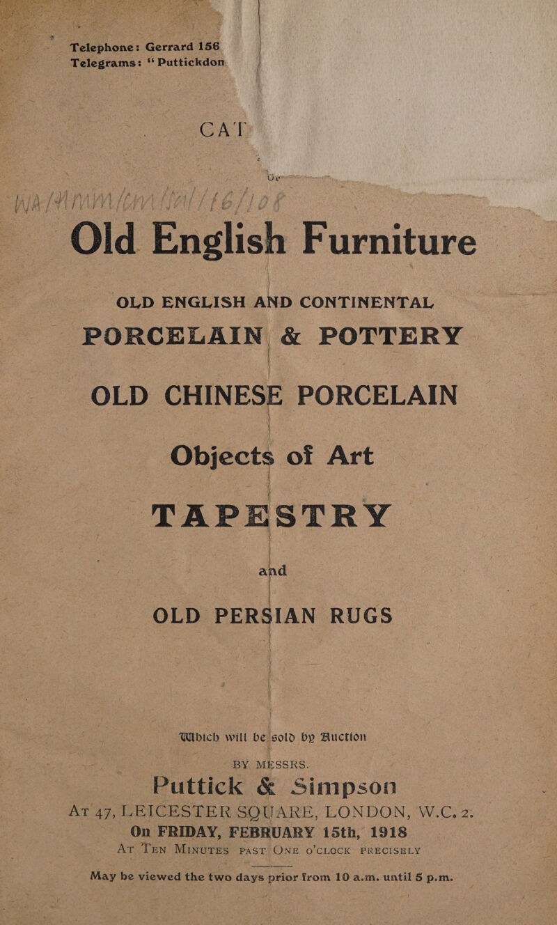  --Pelephone: Gerrard 156 Telegrams: “ Puttickdon.  cat Old English Furniture OLD ENGLISH aCe CONTINENTAL 2 eg ale saa &amp; POTTERY OLD CHINESE PORCELAIN | beets of Art oT AP E STR vy | “ OLD PERSIAN RUGS seb ich will be sold by Auction - BY MESSRS. Puttick &amp; Simpson AT 47, LEICESTER SQUARE, LONDON, W.C, 2. On FRIDAY, FEBRUARY 15th, 1918 At Ten MINuTES PAST (ONE O’CLOCK~ PRECISELY