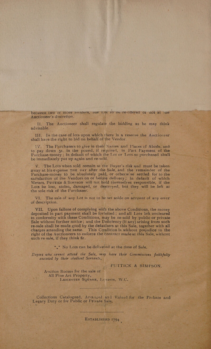 bet ween two or More micdders, cue ov co Me re-ottered or not at ime Auctioneer’s discretion. . Ii. The Auctioneer shall regulate the bidding as he may think advisable. IlI. In the case of lots upon which there is a reserve the Auctioneer shall have the right to bid on behalf of the Vendor. to pay down 5s. in the pound, if required, in Part Payment of the Purchase-money ; in default of which the Tot or Tots so purchased shall be immediately put up again and re-sold. V. The Lots when sold remain at the Buyer's risk aud must be taken. Purchase-money to be absolutely paid, or otherwise settled for to the satisfaction of the Vendors on or before delivery; in default of which Messrs. Purrick &amp; Simpson will not hold themselves responsible, if the Lots be lost, stolen, damaged, or destroyed, but they will be left at the sole risk of the Purchaser. : os VI. The sale of any Lot is not to be set aside on account of any error of description. Spe VII. Upon failure of complying with the above Conditions, the money deposited in part payment shall be forfeited; andall Lots left uncleared Sale without further notice; and the Deficiency (if amy) arising from such re-sale shall be made good by the defaulters at this Sale, together with all such re-sale, if they think fit. . * * No Lots can be delivered at the time of Sale. Buyers who cannot attend the Sale, may have theiy Commissions faithfully executed by their obedient Servants, - PUTTICK &amp; SIMPSON. Auction Rooms for the sale of | All Fine Art Property, LEICESTER SQUARE, Lenpon, W.C,  Collections Catalogued, Arranged and Valued for the Probate and Legacy Duty or for Public or Private Sale, :  ESTABLISHED 1794 oat ‘