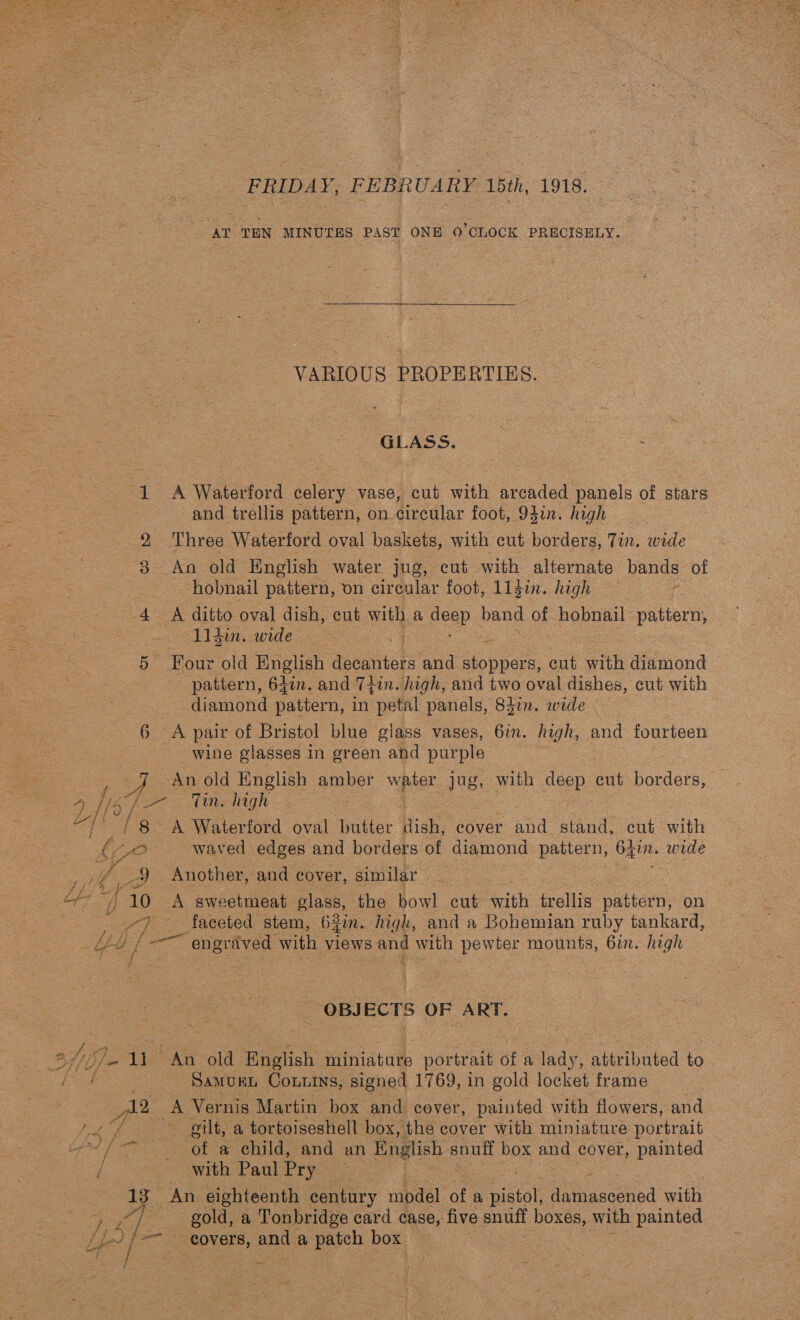 FRIDAY, FEBRUARY 15th, 1918. AT TEN MINUTES PAST ONE 0’OLOCK PRECISELY. VARIOUS PROPERTIES. GLASS. 1 A Waterford celery vase, cut with arcaded panels of stars and trellis pattern, on circular foot, 94in. high 2 Three Waterford oval baskets, with cut borders, Tin. wide 8 An old English water jug, cut with alternate bands of hobnail pattern, on circular foot, L1gin. high 4 A ditto oval dish, eut with a peep band of hobnail pattern, lidin. wide 2 ce Four old Brel) PeeMteEs and stoppers, cut with diamond pattern, 64in. and 7+in. high, and two oval dishes, cut with diamond pattern, in petal panels, 8den. wide . 6 A pair of Bristol blue giass vases, 6in. high, and fourteen wine glasses in green ahd purple ; 4 An old English arber mae jug, with deep cut borders, eee Wis hight /8 A Waterford oval butter ish, cover and stand, cut with O waved edges and borders of diamond pattern, Ca wide £/t?/ hee 9 Another, and cover, similar ie } 10 A sweetmeat glass, the bowl cut with trellis pattern, on | 3 faceted stem, 63in. high, and a Bohemian ruby tankard, SEE Pe. engraved with views and with pewter mounts, 6in. Rk } i ’ - OBJECTS OF ART. afi). 11 An old English miniature portrait of a lady, attributed to ee: ‘Samvugt Cou.ins, signed 1769, in gold locket frame 12 oft Vernis Martin box and cover, painted with flowers, and ie 4 a gilt, a tortoiseshell box, the cover with miniature portrait Mf eo eOl a OG and, uth Einglish s ge box aes cover, painted / ~ with Paul Pry | 13° An eighteenth century model a mate ta accdond with - ef _ gold, a Tonbridge card case, five snuff boxes, with painted Lo | | -- covers, and a patch box :
