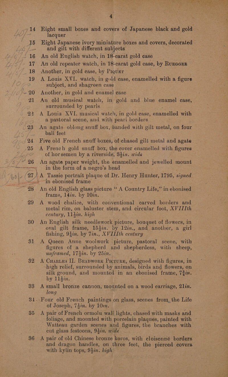 714 Hight small boxes and covers of Japanese black and gold a lacquer 15 Hight Japanese ivory naniediire boxes and covers, decorated and gilt with different subjects - 16 An old English watch, in 18-carat gold case 17 An old repeater watch, in 18-carat gold case, by Ruzacrr 18 -Another, in gold case, by PIQURT 19 A Louis XVI. watch, in gold case, enamelled with a figure subject, and shagreen case ~ 20 Another, in gold and enamel case | 21 An old musical watch, in gold and. blue enamel case, surrounded by pearls 22 A Louis XVI. musical watch, in gold case, enamelled with See a pastoral scene, and with pearl borders 238 An agate oblong snuff box, banded with gilt metal, on four | ball feet (24 Five old French snuff boxes, of chased gilt metal and agate 25 A French gold snuff box, the cover enamelled with figures of horsemen by a riverside, Bdin. wide 26 An agate paper weight, the enamelled and jewelled mount rms In the form of a negro’s head 27, ) A Tassie portrait plaque of Dr. Henry Hunter, 1795, Ge ~<.* In ebonised frame : ~ 98 An old English glass picture “ A Country Life,” in cuontied frame, 14in. by 10in. t 29 A wood chalice, with conventional carved borders and metal rim, on baluster stem, and circular foot, XVJIIth century, 11 hin. high 30 An English silk needlework picture, bouquet of flowers, in oval gilt frame, 154in. by 12in., and another, a girl fishing, 94in. by Tih. AXVITIth century 31 A Queen Anne woolwork -picture, pastoral scene, with figures of a shepherd and shepherdess, with sheep, unframed, 17din. by 25in. 32 A Cuarues I]. Beapwork Picrursn, designed with Reuten in high relief, surrounded by animals, birds and flowers, on silk gr ound, and mounted in an ebonised frame, Tdin. by 114i. 33 A small bronze cannon, mounted on a wood carriage, S1in. long 84. Four old French paintings on glass, scenes from, the Life of Joseph, 741m. by 10m. 35 A pair of French ormolu wali lights, chased with masks and foliage, and mounted with porcelain plaques, painted with ~ Watteau garden scenes and figures, the branches with cut glass festoons, 947. wide 36 <A pair of old Chinese bronze koros, with cloisonné borders and dragon handles, on three feet, the Lg covers with kylin tops, 934i. high 