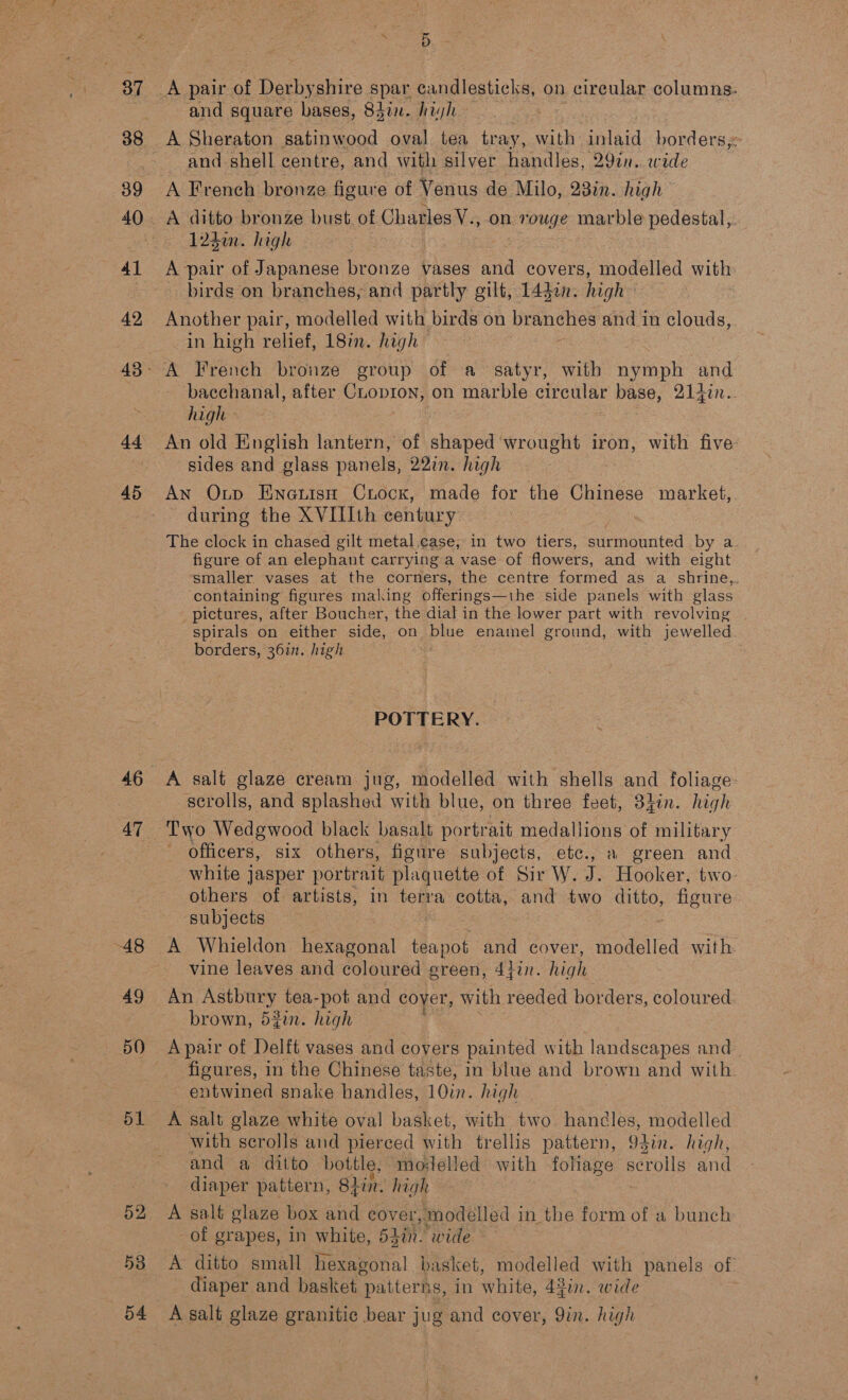 df 45 46 47 48 49 50) 51 52 53 54 \ 5 is and square bases, 83in. hayh — A Sheraton satinwood oval tea tray, with laid borders; and shell centre, and with silver handles, 29in.. wide A Freneh bronze figure of Venus de Milo, 23in. high A ditto bronze bust. of Charles V., on y nouge marble pedestal,. 123m. high A pair of Japanese bronze vases andl covers, modelled with: birds on branches, and partly gilt, 14din. high aoehen pair, modelled with birds on branches and in clouds, in high relief, 18in. high bacchanal, after CLopion, on marble circular base, 214in.. high sides and glass panels, 22in. high An Oup Einauisn Cxiock, made for the Chinese market, during the XVIIIth century — 3 The clock in chased gilt metal case, in two tiers, surmounted by a figure of an elephant carrying a vase of flowers, and with eight smaller vases at the corners, the centre formed as a shrine, containing figures making offerings—ihe side panels with glass pictures, after Boucher, the dial in the lower part with revolving spirals on either side, on blue enamel ground, with jewelled. borders, 3671. high ; POTTERY. A salt glaze cream jug, modelled with shells and foliage: scrolls, and splashed with blue, on three feet, 8hin. high Two Wedgwood black basalt portrait medallions of military - officers, six others, figure subjects, etc., » green and white jasper portrait plaquette of Sir W. J. Hooker, two: others of artists, in terra cotta, and two ditto, figure subjects : - A Whieldon hexagonal teapot and cover, modelled with. vine leaves and coloured green, 4}in. high An Astbury tea-pot and coyer, with reeded borders, coloured brown, 52in. high A pair of Delft vases and covers painted with landscapes and figures, in the Chinese taste, in blue and brown and with entwined snake handles, 10in. high | A salt glaze white oval basket, with two handles, modelled with scrolls and pierced with trellis pattern, 94in. high, and a ditto bottle, molelled with foliage scrolls and diaper pattern, 84in. high A salt glaze box and cover modelled i in the form of a bunch of grapes, in white, Slit. wrde A ditto small hexagonal basket, modelled with panels of diaper and basket | patterns, in white, 43in. wide A salt glaze granitic bear jug and cover, Qin. high