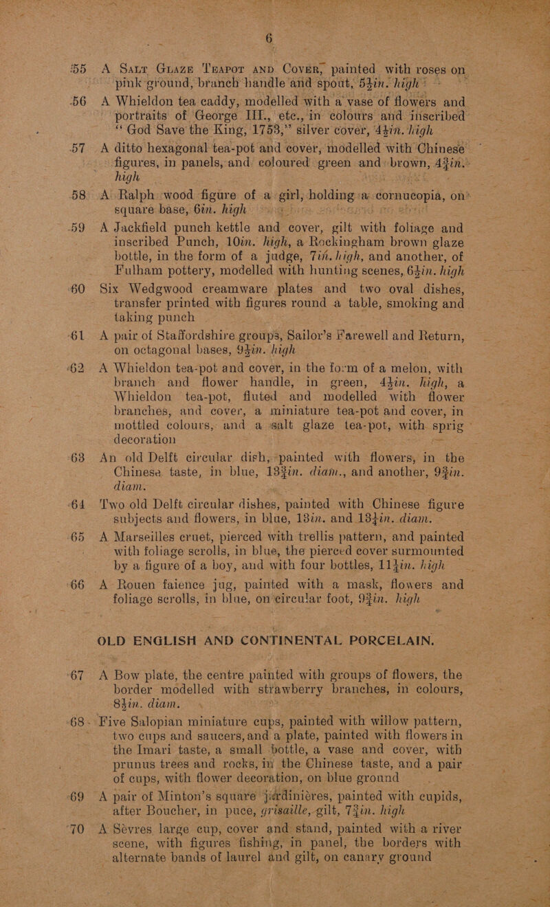 56 60 61 63 65 66 “67 69 oh ~ 6 ‘pink ground, branch handle and ‘spout, 5hin. high’ “God Save the King, 1753, ” silver cover, 44in. high high square base, 6a. high = 3_ A Jackfield punch kettle and cover, te ae foliage and inscribed Punch, 10m. high, a Rockingham brown glaze bottle, in the form of a judge, 7i%. high, and another, of Fulham pottery, modelled with hunting scenes, 64in. high Six Wedgwood creamware plates and two oval dishes, transfer printed with peu round a table, smoking and taking punch A pair of Staffordshire groups, Sailor’s F arewell and Return, on octagonal bases, 94in. high A Whieldon tea-pot and cover, in the form of a melon, ath branch and flower handle, in green, 442. high, a Whieldon tea-pot, fluted and modelled with flower branches, and cover, a miniature tea-pot and cover, in decoration = An old Delft circular digh, athied with flowers, in the Chinese taste, in blue, 13}in. diam., and another, 93in. diam. Two old Delft circular tisk painted with Cite as figure subjects and flowers, in blue, 18in. and 18}in. diam. A Marseilles cruet, pierced with trellis pattern, and painted with foliage scrolls, in blue, the pierced cover surmounted by a fieure of a boy, aud with four bottles, 114i. high A Rouen faience jug, painted with a mask, flowers and foliage pre in blae, on’eircular foot, 93in. high OLD ENGLISH AND CONTINENTAL PORCELAIN. border modelled with DEAE oe branches, in colours, 84in. diam. two cups and saucers, and a plate, painted with flowers in prunus trees and rocks, m the Chinese taste, and a pair of cups, with flower decoration, on blue ground | A pair of Minton’s square jardiniéres, painted with cupids, after Boucher, in puce, grisadlle, gilt, 7jin. high A Sévres, large cup, cover and stand, painted with a river scene, with figures fishing, in panel, the borders with alternate bands of laurel and gilt, on canary ground  A iM