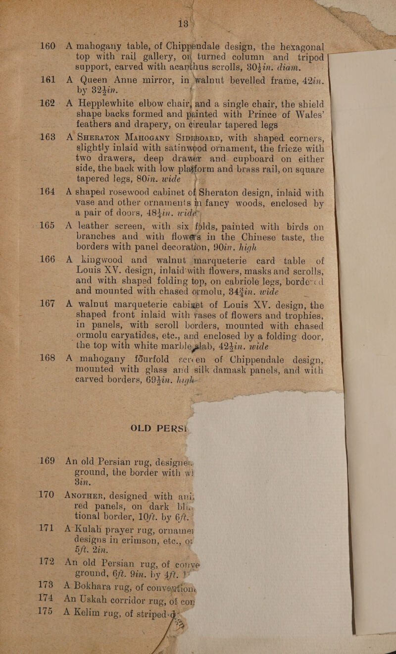 160 161 162 163 164 165 168 169 170 me! 172 173 174 AT5 18 A mahogany table, of Chippendale design, the hexagonal top with rail gallery, on turned column and _ tripod { support, carved with acanthus scrolls, 803in. diam. — A Queen Anne mirror, in walnut bevelled frame, 42in. by 32d¢n. Gee : A Hepplewhite elbow chair} and a single chair, the shield shape backs formed and painted with Prince of Wales’ feathers and drapery, on circular tapered legs A SHERATON Manocany SipuBoarp, with shaped. corners, slightly inlaid with satinwood ornament, the frieze with two drawers, deep drawer and. cupboard on either side, the back with low pla#form and brass rail, on square tapered legs, 80in. wide &amp; A shaped rosewood cabinet of Sheraton design, inlaid with vase and other ornaments m fancy woods, enclosed by a pair of doors, 484in. wide” : A leather screen, with. six iblds, painted with birds on branches and with flowers in the Chinese taste, the borders with panel decoration, 90in. high 3 A kingwood and walnut marqueterie card table of Louis XY. design, inlaid'with flowers, masks and scrolls, and with shaped folding top, on cabriole legs, borde™< and mounted with chased ormolu, 342in. wide é A walnut marqueterie cabiget of Louis XV. design, the shaped front inlaid with yases of flowers and trophies, in panels, with scroll borders, mounted with chased _ormolu caryatides, ete., and enclosed by a folding door, the top with white marbleglab, 42din. wide A mahogany f6urfold scrven of Chippendale design, mounted with glass and silk damask panels, and with carved borders, 692in. lagh- OLD PERS! An old Persian rug, designe: ground, the border with wi 3un. : ANOTHER, designed with ani: red panels, on dark bli. tional border, 10ft. by 6/t. | A Kulah prayer rug, ornames designs in crimson, etc., 0: 5ft. 2in. An old Persian rug, of conve ground, 6/t. 9in. by 4ft. 1 A Bokhara rug, of convextion: An Uskah corridor rug, of con A Kelim rug, of striped: 