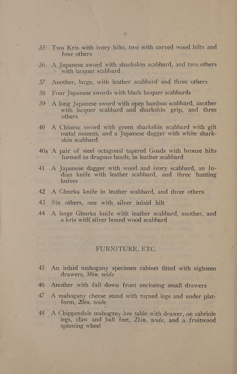 36 40 AOA 41 42 43 44 45 46 47 48 Two Kris with ivory hilts, two with carved wood hilts and four others A. Japanese sword with sharkskin cal and two others with lacquer scabbard Another, large, with leather scabbard and three others Four Japanese swords with black lacquer scabbards A long Japanese sword with open bamboo scabbard, another with lacquer scabbard and sharkskin grip, and three others A Chinese sword with green sharkskin scabbard with gilt metal mounts, and a “Japanese dagger with white shark- skin scabbard A pair of steel octagonal tapered Goads with bronze hilts formed as dragons heads, in leather scabbard A Japanese dagger with wood and ivory scabbard, an In- dian knife with leather scabbard, and three hunting knives A Ghurka knife in leather scabbard, and three others Six. others, one with silver inlaid hilt A large Ghurka knife with leather scabbard, another, and a kris with silver bound wood scabbard AGL Nd GRRE ARG, An inlaid mahogany specimen cabinet fitted with eighteen drawers, 38in. wide Another with fall down front enclosing small drawers A mahogany cheese stand with turned legs and under plat- form, 20in. wide A. Chippendale seb i low table with drawer, on cabriole legs, claw and ball feet, 2lin. wide, and a fruitwood spinning wheel