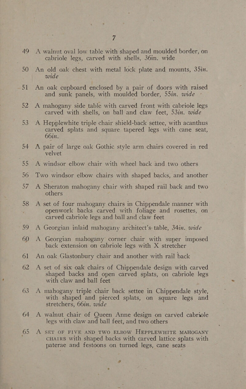 49 50 65 7 A walnut oval low table with shaped and moulded border, on cabriole legs, carved with shells, 36in. wide An old oak chest with metal lock plate and mounts, 35in. wide An oak cupboard enclosed by a pair of doors with raised and sunk panels, with moulded border, 55in. wide A mahogany side table with carved front with cabriole legs carved with shells, on ball and claw feet, 53in. wide A. Hepplewhite triple chair shield-back settee, with acanthus carved splats and square tapered legs with cane seat, 66in. A pair of large oak Gothic style arm chairs covered in red velvet A windsor elbow chair with wheel back and two others Two windsor elbow chairs with shaped backs, and another A Sheraton mahogany chair with shaped rail back and two others A set of four mahogany chairs in Chippendale manner with openwork backs carved. with foliage and rosettes, on carved cabriole legs and ball and claw feet A Georgian inlaid mahogany architect’s: table, 34in. wide A Georgian mahogany corner chair with super imposed back extension on cabriole legs with X stretcher An oak Glastonbury chair and another with rail back A set of six oak chairs of Chippendale design with carved shaped backs and open carved splats, on cabriole legs with claw and ball feet A mahogany triple chair back settee in Chippendale style, with shaped and pierced splats, on square legs and stretchers, 66in. wide A walnut chair of Queen Anne design on carved cabriole legs with claw and ball feet, and two others A SET OF FIVE AND TWO ELBOW HEPPLEWHITE MAHOGANY CHAIRS With shaped backs with carved lattice splats with paterae and festoons on turned legs, cane seats