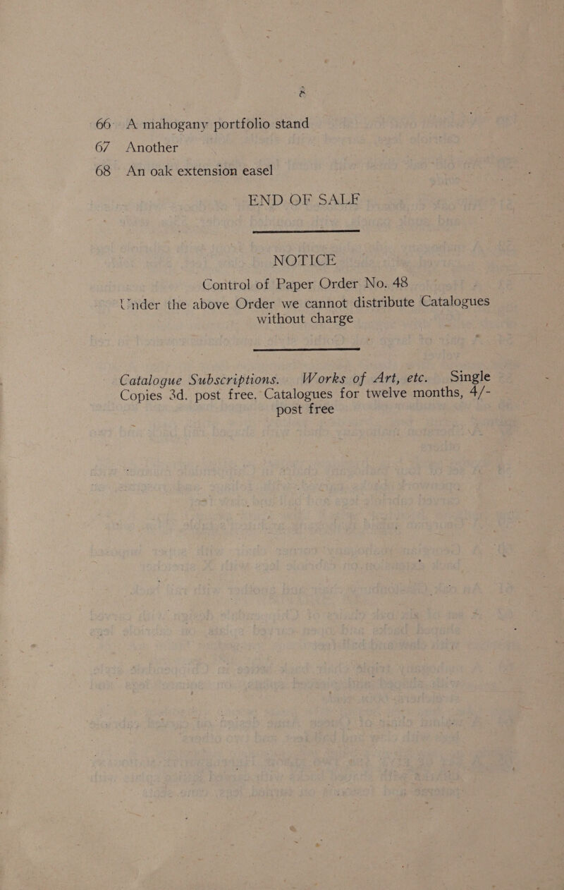 . -66° A mahogany portfolio stand 67 Another | 68 An oak extension easel END OF SALE  NOTICE Control of Paper Order No. 48 t™nder the above Order we cannot distribute Catalogues without charge  Catalogue Subscriptions. Works of Art, etc. Single Copies 3d. post free. Catalogues for twelve months, 4/- post free