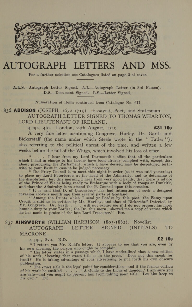  AUTOGRAPH LETTERS AND MSS. For a further selection see Catalogues listed on page 3 of cover. A.L.S.—Autograph Letter Signed. A.L.—Autograph Letter (in 8rd Person). D.S.—Document Signed. L.S.—Letter Signed. Numeration of items continued from Catalogue No. 611. 836 ADDISON (JOSEPH, 1672-1719). Essayist, Poet, and Statesman. AUTOGRAPH LETTER SIGNED TO THOMAS WHARTON, LORD LIEUTENANT OF IRELAND. 4 pp., 4to. London, 24th August, 17I0. £31 10s A very fine letter mentioning Congreve, Harley, Dr. Garth and Bickerstaff (the name under which Steele wrote in the ‘‘ Tatler ’’); also referring to the political unrest of the time, and written a few weeks before the fall of the Whigs, which involved his loss of office. «,~)6. )6DL hear from my Lord Dartmouth’s office that all the particulars which I had in charge to his Lordsp have been already complied with, except that about proroguing the Parliament, which I have desired may be despatched forth- with to your Excie in case it be judged necessary. ‘‘The Privy Council is to meet this night in order (as it was said yesterday) to place my Lord Peterborow at the head of the Admiralty, and to determine of the dissolution ; but this morning I hear from very good hands, that there is advice of the Prince of Wales being ready to Embarque with a body of troops at Dunkirk, and that the Admiralty is to attend the P. Council upon this occasion. ‘Tt is said that D. of Queensbrow has had intimation of such a designed invasion above a month ago from several parts of Scotland. . .. . _** Among the Prints which I send yt Lordsp by this post, the Essay upon Credit is said to be written by Mr. Hartley, and that of Bickerstaff Detected by Mr. Congreve. Dr. Garth . . , will not excuse me if I do not present his most humble duty to your Lordsp; the Dr. this morn: shewed me a copy of verses which he has made in praise of the late Lord Treasurer.’’ Etc. 837 AINSWORTH (WILLIAM HARRISON, 1805-1882). Novelist. AUTOGRAPH LETTER SIGNED (INITIALS) TO MACRONE. 4 pp., 8vo. N.D. £2 10s ‘‘T return you Mr. Kidd’s letter. It appears to me that you are, even by his own showing, the person who ought to complain. ‘‘ His letter states in a passage which I have under-lined that a new edition of his work, ‘bearing that exact title is in the press.’ Does not this speak for itself? He is taking advantage of your advertising to put forth his own obscure publication. f ; 7 ‘The exact title is the legal point for consideration—and if the former edition of his work be entitled . . . ‘ A Guide to the Lions of London,’ I am sure you are safe—and you ought to prevent him from taking your title. Let him keep to his own.’”’ Etc.