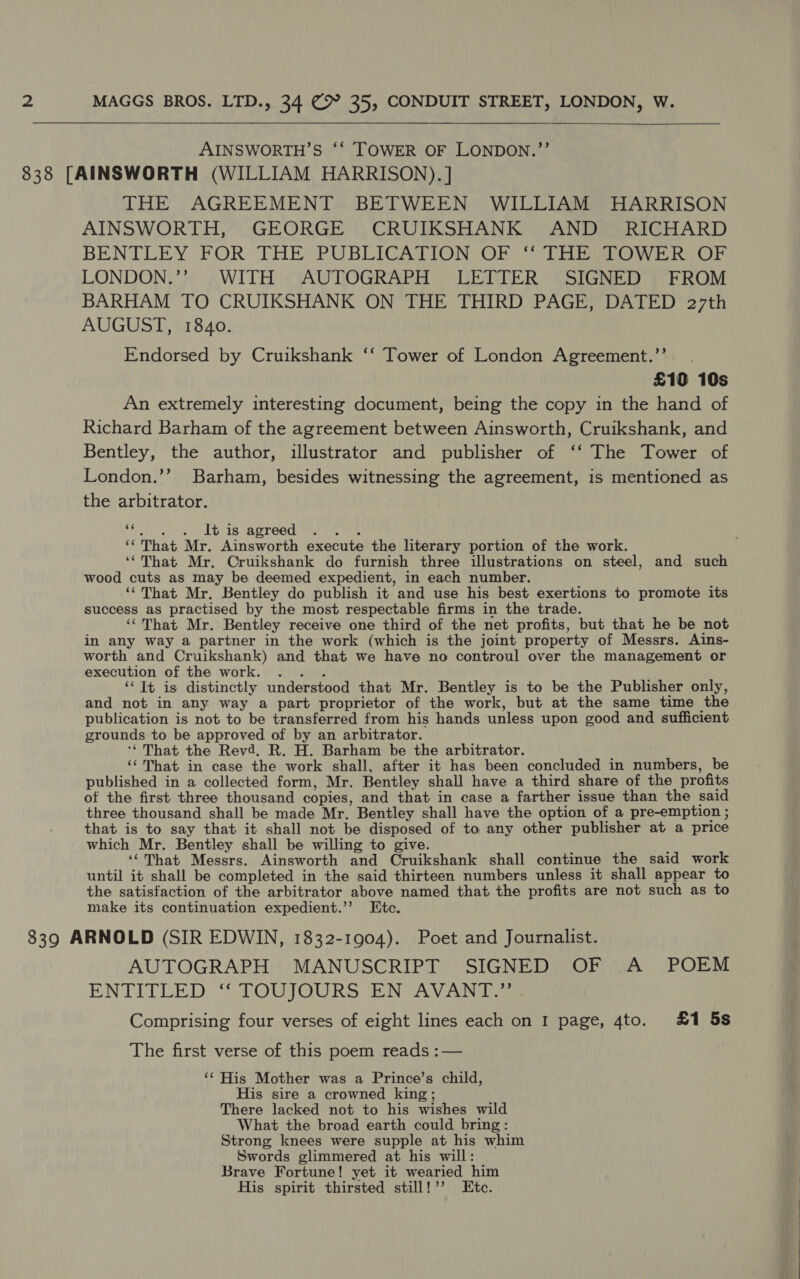  AINSWORTH’S ‘‘ TOWER OF LONDON.’’ THE AGREEMENT BETWEEN WILLIAM HARRISON AINSWORTH, GEORGE CRUIKSHANK AND RICHARD BENTLEY (POR THE PUBLICATION OF DHE ho W iin Or LONDON.’’ WITH AUTOGRAPH LETTER SIGNED FROM BARHAM TO CRUIKSHANK ON THE THIRD PAGE, DATED 27th AUGUST, 1840. Endorsed by Cruikshank ‘‘ Tower of London Agreement.’’ £10 10s An extremely interesting document, being the copy in the hand of Richard Barham of the agreement between Ainsworth, Cruikshank, and Bentley, the author, illustrator and publisher of ‘‘ The Tower of London.’’ Barham, besides witnessing the agreement, is mentioned as the arbitrator. ec 4 It is agreed ... ‘‘That Mr. Ainsworth execute the literary portion of the work. ‘¢That Mr. Cruikshank do furnish three illustrations on steel, and such wood cuts as may be deemed expedient, in each number. ‘¢That Mr. Bentley do publish it and use his best exertions to promote its success as practised by the most respectable firms in the trade. ‘That Mr. Bentley receive one third of the net profits, but that he be not in any way a partner in the work (which is the joint property of Messrs. Ains- worth and Cruikshank) and that we have no controul over the management or execution of the work. . . . ‘‘ Tt is distinctly understood that Mr. Bentley is to be the Publisher only, and not in any way a part proprietor of the work, but at the same time the publication is not to be transferred from his hands unless upon good and sufficient grounds to be approved of by an arbitrator. ‘** That the Revd. R. H. Barham be the arbitrator. ‘That in case the work shall, after it has been concluded in numbers, be published in a collected form, Mr. Bentley shall have a third share of the profits of the first three thousand copies, and that in case a farther issue than the said three thousand shall be made Mr. Bentley shall have the option of a pre-emption ; that is to say that it shall not be disposed of to any other publisher at a price which Mr. Bentley shall be willing to give. é ‘That Messrs. Ainsworth and Cruikshank shall continue the said work until it shall be completed in the said thirteen numbers unless it shall appear to the satisfaction of the arbitrator above named that the profits are not such as to make its continuation expedient.’’ Etc. AUTOGRAPH MANUSCRIPT SIGNED OF A POEM ENTITLED “SOU JOURS EN VAVANitIs Comprising four verses of eight lines each on I page, 4to. £1 5s The first verse of this poem reads :— ‘¢ His Mother was a Prince’s child, His sire a crowned king ; There lacked not to his wishes wild What the broad earth could bring: Strong knees were supple at his whim Swords glimmered at his will: Brave Fortune! yet it wearied him His spirit thirsted still!’’ Etc.