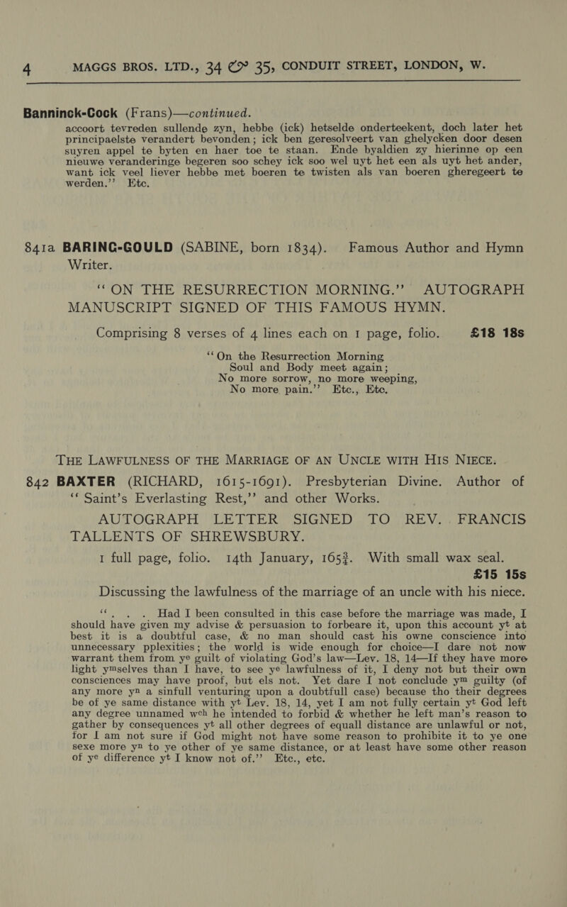  Banninck-Cock (Frans)—continued. accoort tevreden sullende zyn, hebbe (ick) hetselde onderteekent, doch later het principaelste verandert bevonden ; ick ben geresolveert van ghelycken door desen suyren appel te byten en haer toe te staan. Ende byaldien zy hierinne op een nieuwe veranderinge begeren soo schey ick soo wel uyt het een als uyt het ander, want ick veel liever hebbe met boeren te twisten als van boeren gheregeert te werden.’’ Etc. 841a BARINGC-GOULD (SABINE, born oT Famous Author and Hymn Writer. “ON THE RESURRECTION MORNING.” AUTOGRAPH MANUSCRIPT SIGNED OF THIS FAMOUS HYMN. Comprising 8 verses of 4 lines each on 1 page, folio. £18 18s ‘‘On the Resurrection Morning Soul and Body meet again; No more sorrow, ,no more weeping, No more pain.’ Ktc., Ete. THE LAWFULNESS OF THE MARRIAGE OF AN UNCLE WITH HIS NIECE: 842 BAXTER (RICHARD, 1615-1691). Presbyterian Divine. Author of ** Saint’s Everlasting Rest,’? and other Works. AUN OGRAPH UUE PTE RY SIGNED . LO RE Vi wsib RINGS TALLENTS OF SHREWSBURY. 1 full page, folio. 14th January, 165%. With small wax seal. £15 15s Discussing the lawfulness of the marriage of an uncle with his niece. ‘‘. . . Had I been consulted in this case before the marriage was made, I should have given my advise &amp; persuasion to forbeare it, upon this account yt at best it is a doubtful case, &amp; no man should cast his owne conscience into unnecessary pplexities ; the world is wide enough for choice—I dare not now warrant them from ye guilt of violating God’s law—Lev. 18, 14—If they have more light y™selves than I have, to see ye lawfulness of it, I deny not but their own consciences may have proof, but els not. Yet dare I not conclude y™ guilty (of any more y2 a sinfull venturing upon a doubtfull case) because tho their degrees be of ye same distance with yt Lev. 18, 14, yet I am not fully certain yt God left any degree unnamed web he intended to forbid &amp; whether he left man’s reason to gather by consequences yt all other degrees of equall distance are unlawful or not, for | am not sure if God might not have some reason to prohibite it to ye one sexe more y2 to ye other of ye same distance, or at least have some other reason of ye difference yt I know not of.’’ Etc., etc.