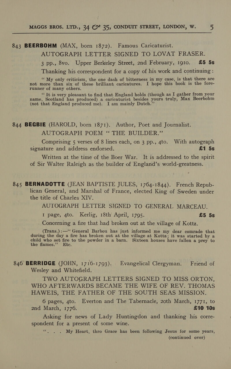  843 BEERBOHM (MAX, born 1872). Famous Caricaturist. AUTOGRAPH LETTER SIGNED TO LOVAT FRASER. 3 pp., 8vo. Upper Berkeley Street, 2nd February, 1910. £5 5s Thanking his correspondent for a copy of his work and continuing : ‘* My only criticism, the one dash of bitterness in my case, is that there are not more than six of these brilliant caricatures. I hope this book is the fore- runner of many others. ‘‘ It is very pleasant to find that England holds (though as I gather from your name, Scotland has produced) a caricaturist besides yours truly, Max Beerbohm (not that England produced me). I am mainly Dutch.’’ 844 BEGBIE (HAROLD, born 1871). Author, Poet and Journalist. AUTOGRAPH POEM ‘“ THE BUILDER.” Comprising 5 verses of 8 lines each, on 3 pp., 4to. With autograph signature and address endorsed. £1 5s Written at the time of the Boer War. It is addressed to the spirit of Sir Walter Raleigh as the builder of England’s world-greatness. 845 BERNADOTTE (JEAN BAPTISTE JULES, 1764-1844). French Repub- lican General, and Marshal of France, elected King of Sweden under the title of Charles XIV. AUTOGRAPH LETTER SIGNED TO GENERAI. MARCEAU. I page, 4to. Kerlig, 18th April, 1795. £5 5s Concerning a fire that had broken out at the village of Kottz. (Trans.):—‘‘ General Barbou has just informed me my dear comrade that during the day a fire has broken out at the village at Kottz; it was started by a child who set fire to the powder in a barn. Sixteen houses have fallen a prey to the flames.’’ LKtc. 846 BERRIDGE (JOHN, 1716-1793). Evangelical Clergyman. Friend of Wesley and Whitefield. TWO AUTOGRAPH LETTERS SIGNED TO MISS ORTON, WHO AFTERWARDS BECAME THE WIFE OF REV. THOMAS PAW lo, tne FATHER OP THE SOU TH SHAS MISSION. 6 pages, 4to. Everton and The Tabernacle, 20th March, 1771, to 2nd March, 1776. £10 10s Asking for news of Lady Huntingdon and thanking his corre- spondent for a present of some wine. vax My Heart, thro Grace has been following Jesus for some years,