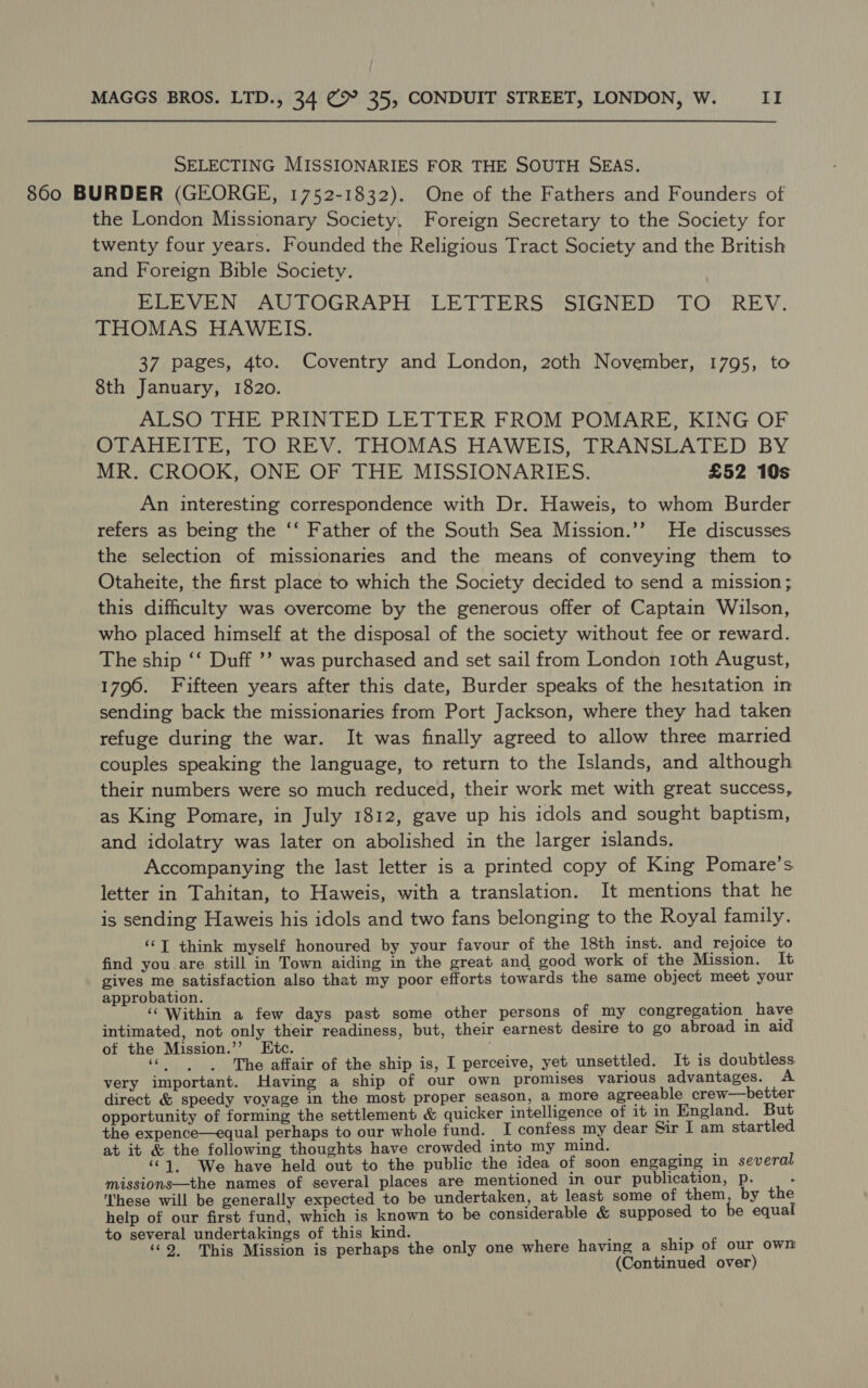 SELECTING MISSIONARIES FOR THE SOUTH SEAS. 860 BURDER (GEORGE, 1752-1832). One of the Fathers and Founders of the London Missionary Society, Foreign Secretary to the Society for twenty four years. Founded the Religious Tract Society and the British and Foreign Bible Society. ELEVEN “AUTOGRAPH LETTERS “SIGNED “TO REV. THOMAS HAWEIS. 37 pages, 4to. Coventry and London, 20th November, 1795, to 8th January, 1820. ALSO THE PRINTED LETTER FROM POMARE, KING OF OPANEIT RTO REV. THOMAS HAWEIS, TRANSEATED BY MR. CROOK, ONE OF THE MISSIONARIES. £52 10s An interesting correspondence with Dr. Haweis, to whom Burder refers as being the ‘‘ Father of the South Sea Mission.’’ He discusses the selection of missionaries and the means of conveying them to Otaheite, the first place to which the Society decided to send a mission; this difficulty was overcome by the generous offer of Captain Wilson, who placed himself at the disposal of the society without fee or reward. The ship ‘‘ Duff ’’ was purchased and set sail from London 1oth August, 1796. Fifteen years after this date, Burder speaks of the hesitation in sending back the missionaries from Port Jackson, where they had taken refuge during the war. It was finally agreed to allow three married couples speaking the language, to return to the Islands, and although their numbers were so much reduced, their work met with great success, as King Pomare, in July 1812, gave up his idols and sought baptism, and idolatry was later on abolished in the larger islands. Accompanying the last letter is a printed copy of King Pomare’s letter in Tahitan, to Haweis, with a translation. It mentions that he is sending Haweis his idols and two fans belonging to the Royal family. ‘‘T think myself honoured by your favour of the 18th inst. and rejoice to find you are still in Town aiding in the great and good work of the Mission. It gives me satisfaction also that my poor efforts towards the same object meet your approbation. ‘‘ Within a few days past some other persons of my congregation | have intimated, not only their readiness, but, their earnest desire to go abroad in aid of the Mission.’’ Ktc. ar ) Sates The affair of the ship is, I perceive, yet unsettled. It is doubtless very important. Having a ship of our own promises various advantages. A direct &amp; speedy voyage in the most proper season, a more agreeable crew—better opportunity of forming the settlement &amp; quicker intelligence of it in England. But the expence—equal perhaps to our whole fund. I confess my dear Sir I am startled at it &amp; the following thoughts have crowded into my mind. aye ‘“1, We have held out to the public the idea of soon engaging in several missions—the names of several places are mentioned in our publication, p. ; These will be generally expected to be undertaken, at least some of wee by the help of our first fund, which is known to be considerable &amp; supposed to be equal to several undertakings of this kind. ‘ ! ‘©2. This Mission is perhaps the only one where having a ship of our own