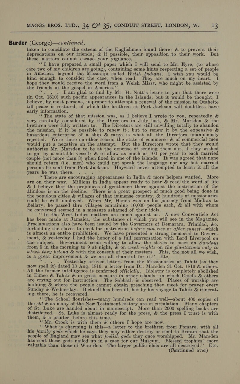  Burder (George)—conéinued. taken to conciliate the esteem of the Englishmen found there; &amp; to prevent their depredations on our friends; &amp; if possible, their opposition to their work. But these matters cannot escape your vigilance. ‘‘T have prepared a small paper which I will send to Mr. Eyre, (to whose care two of my children are going), containing some hints respecting a set of people in America, beyond the Mississipi called Welsh Indians. I wish you would be kind enough to consider the case, when read. They are much on mytheart. [| hope they would receive the word ‘from a Welsh Missy. who might be assisted by the friends of the gospel in America.”’ . lam glad to find by Mr. H. Nott’s letter to you that there were (in Oct. 1810) such pacific appearances in the Islands, but it would be thought, I believe, by most persons, improper to attempt a renewal of the mission to Otaheite till peace is restored, of which the brethren at Port Jackson will doubtless have early information. ‘The state of that mission was, as I believe I wrote to you, repeatedly &amp; very carefully considered by the Directors in July last, &amp; Mr. Marsden &amp; the brethren were fully written to. The Directors are still unwilling totally to abandon the mission, if it be possible to renew it; but to renew it by the expensive &amp; hazardous enterprise of a ship &amp; cargo is what all the Directors unanimously rejected. Were there no other reason the state of commerce &amp; of commercial men would put a negative on the attempt. But the Directors wrote that they would authorize Mr, Marsden to be at the expense of sending them out, if they wished to go, by a suitable vessel; &amp; to allow as much as 100 per year to each married couple (not more than 3) when fixed in one of the islands. It was agreed that none should return (i.e. men) who could not speak the language nor any but married persons be sent from Port Jackson. Hayward never attempted to learn it all the years he was there. ‘‘ There are encouraging appearances in India &amp; more helpers wanted. More are on their way. Millions in India appear ready to hear &amp; read the word of life &amp; I believe that the prejudices of gentlemen there against the instruction of the Hindoos is on the decline. There is a great prospect of much good being done in the populous cities &amp; villages of that immense country, &amp; hundreds of missionaries could be well imploved. When Mr. Hands was on his journey from Madras to Bellary, he passed thro villages containing 10,000 people each, &amp; all with whom he conversed seemed in a measure ashamed of their idols. ‘In the West Indies matters are much against us. A new Conventicle Act has been made at Jamaica, the substance of which you will see in the Magazine. Proclamations also have been issued by the Governors of Demarara, Trinidad, &amp;c. forbidding the slaves to meet for instruction before sun rise or after sunset—which is almost an entire prohibition. We have presented a strong memorial to Govern- ment, &amp; yesterday I had the honor of a full conversation with Lord Liverpool on the subject. Government seem willing to allow the slaves to meet on Sundays from 5 in the morning to 9 at night, &amp; on week nights on the plantations only to which they belong &amp; with the consent of their masters. This, tho not all we wish, is a great improvement &amp; we are all thankful for it.’’ Ete. . . . Yesterday arrived letters from the Missionaries at Tahiti (as they now spell it) dated 13 Aug. 1816, a letter from Dr. Marsden 31 Oct. 1816 &amp; others. All the former intelligence is confirmed officially. Idolatry is completely abolished in EKimeo &amp; Tahiti &amp; in great measure in other islands—in which Chiefs &amp; others are crying out for instruction. The Sabbath is observed. Places of worship are building &amp; where the people cannot obtain preaching they meet for prayer every Sunday &amp;-Wednesday. Bicknell has been ill, but by his voyage to Tahiti &amp; itinerat- ing there, he is recovered. 8 The School flourishes—many hundreds can read well—about 400 copies of the old &amp; as many of the New Testament history are in circulation. Many chapters of St. Luke are handed about in manuscript. More than 2000 spelling books are distributed. St. Luke is almost ready for the press, &amp; the press I trust is with them, &amp; a printer, before this time. 4 Mr. Crook is with them &amp; others I hope are now. - ‘* What is charming is this—a letter to the brethren from Pomare, with all his family gods which he says they may either destroy or send to Britain that the people of England may see what foolish gods they once worshipped. Mr. Marsden has sent these gods nailed up in a case for our Museum. Blessed trophies! more valuable than those of Waterloo. The larger public idols are all destroyed.’ Etc.