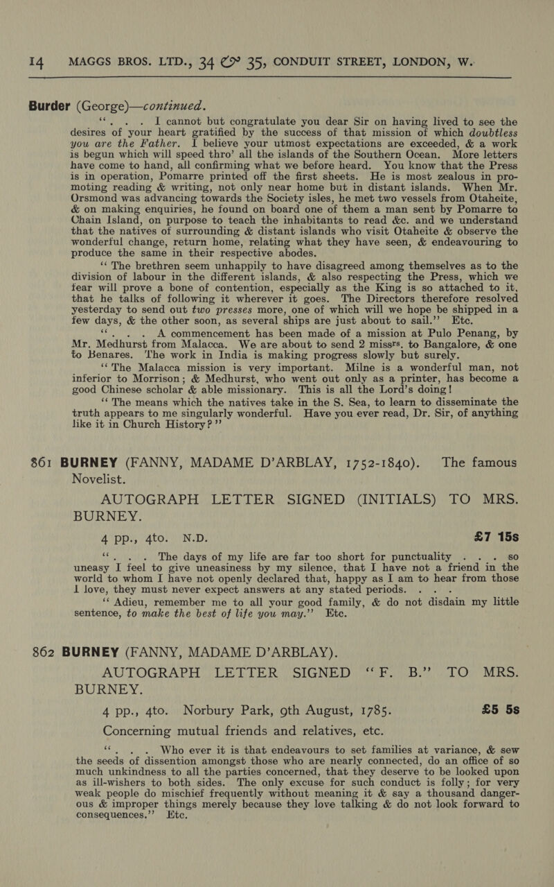 Burder (George)—continued. Ver Ans I cannot but congratulate you dear Sir on having lived to see the desires of your heart gratified by the success of that mission of which doubtless you are the Father. I believe your utmost expectations are exceeded, &amp; a work is begun which will speed thro’ all the islands of the Southern Ocean. More letters have come to hand, all confirming what we before heard. You know that the Press is in operation, Pomarre printed off the first sheets. He is most zealous in pro- moting reading &amp; writing, not only near home but in distant islands. When Mr. Orsmond was advancing towards the Society isles, he met two vessels from Otaheite, &amp; on making enquiries, he found on board one of them a man sent by Pomarre to Chain Island, on purpose to teach the inhabitants to read &amp;c. and we understand that the natives of surrounding &amp; distant islands who visit Otaheite &amp; observe the wonderful change, return home, relating what they have seen, &amp; endeavouring to produce the same in their respective abodes. ‘‘The brethren seem unhappily to have disagreed among themselves as to the division of labour in the different islands, &amp; also respecting the Press, which we tear will prove a bone of contention, especially as the King is so attached to it, that he talks of following it wherever it goes. The Directors therefore resolved yesterday to send out two presses more, one of which will we hope be shipped in a few days, &amp; the other soon, as several ships are just about to sail.’”’ Etc. Tie “hens ec Ea has been made of a mission at Pulo Penang, by Mr. Medhurst from Malacca. We are about to send 2 missts. to Bangalore, &amp; one to Benares. ‘lhe work in India is making progress slowly but surely. ‘‘The Malacca mission is very important. Milne is a wonderful man, not inferior to Morrison; &amp; Medhurst, who went out only as a printer, has become a good Chinese scholar &amp; able missionary. This is all the Lord’s doing! ‘‘ The means which the natives take in the S. Sea, to learn to disseminate the truth appears to me singularly wonderful. Have you ever read, Dr. Sir, of anything like it in Church History? ”’ 861 BURNEY (FANNY, MADAME D’ARBLAY, 1752-1840). The famous Novelist. AUTOGRAPH. LETTER. SIGNED (INITIALS) TO MRS, BURNEY. app M4tor (Ne: £7 15s ce . . The days of my life are far too short for punctuality : sO uneasy I feel to give uneasiness by my silence, that I have not a friend in the world to whom I have not openly declared that, happy as I am to hear from those I love, they must never expect answers at any ‘stated periods. « Adieu, remember me to all your good family, &amp; do not Hisdain my little sentence, to make the best of life you may.’ Ete. 862 BURNEY (FANNY, MADAME D’ARBLAY). AUTOGRAPH PET TER SEGNEBAD emeioaie aa tr IL BURNEY. 4 pp., 4to. Norbury Park, 9th August, 1785. £5 5s Concerning mutual friends and relatives, etc. by Who ever it is that endeavours to set families at variance, &amp; sew the seeds of dissention amongst those who are nearly connected, do an office of so much unkindness to all the parties concerned, that they deserve to be looked upon as ill-wishers to both sides. The only excuse for such conduct is folly; for very weak people do mischief frequently without meaning it &amp; say a thousand danger- ous &amp; improper things merely because they love talking &amp; do not look forward to consequences.’’ Htc.