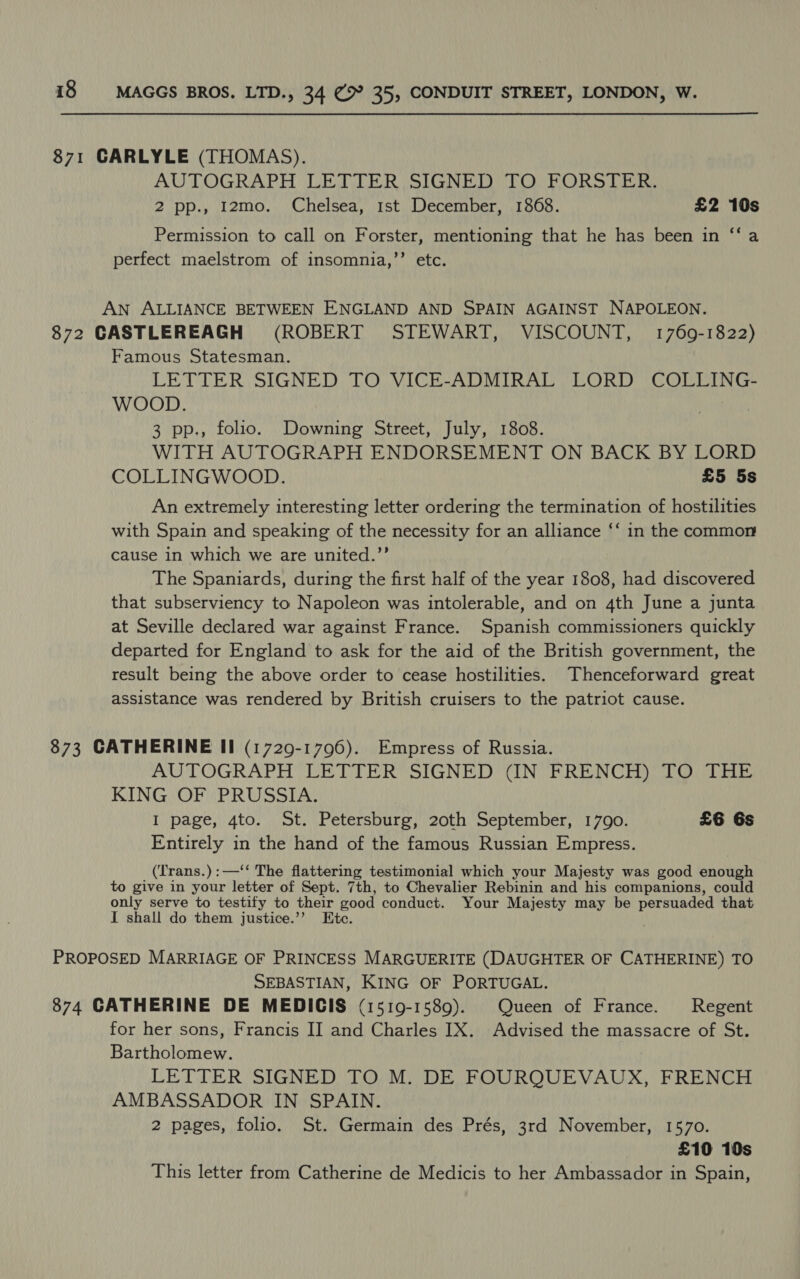 871 CARLYLE (THOMAS). AUTOGRAPH LETTER SIGNED TO FORSTER. 2 pp., 12mo. Chelsea, 1st December, 1868. £2 10s Permission to call on Forster, mentioning that he has been in ‘‘ a perfect maelstrom of insomnia,’”’ etc. AN ALLIANCE BETWEEN ENGLAND AND SPAIN AGAINST NAPOLEON. 872 CASTLEREAGH (ROBERT STEWART, VISCOUNT, 1769-1822) Famous Statesman. LETTER SIGNED TO VICE-ADMIRAL LORD COLLING- WOOD. 3 pp., folio. Downing Street, July, 1808. WITH AUTOGRAPH ENDORSEMENT ON BACK BY LORD COLLINGWOOD. £5 5s An extremely interesting letter ordering the termination of hostilities with Spain and speaking of the necessity for an alliance ‘‘ in the common cause in which we are united.”’ The Spaniards, during the first half of the year 1808, had discovered that subserviency to Napoleon was intolerable, and on 4th June a junta at Seville declared war against France. Spanish commissioners quickly departed for England to ask for the aid of the British government, the result being the above order to cease hostilities. Thenceforward great assistance was rendered by British cruisers to the patriot cause. 873 CATHERINE Il (1729-1796). Empress of Russia. AUTOGRAPH LETTER SIGNED (IN FRENCH) TO THE KING OF PRUSSIA. I page, 4to. St. Petersburg, 20th September, 1790. £6 6s Entirely in the hand of the famous Russian Empress. (Trans.):—‘‘ The flattering testimonial which your Majesty was good enough to give in your letter of Sept. 7th, to Chevalier Rebinin and his companions, could only serve to testify to their ood conduct. Your Majesty may be persuaded that I shall do them justice.’’ Ete. PROPOSED MARRIAGE OF PRINCESS MARGUERITE (DAUGHTER OF CATHERINE) TO SEBASTIAN, KING OF PORTUGAL. 874 CATHERINE DE MEDICIS (1519-1589). Queen of France. Regent for her sons, Francis II and Charles IX. Advised the massacre of St. Bartholomew. LETTER SIGNED TO M. DE FOURQUEVAUX, FRENCH AMBASSADOR IN SPAIN. 2 pages, folio. St. Germain des Prés, 3rd November, 1570. £10 10s This letter from Catherine de Medicis to her Ambassador in Spain,