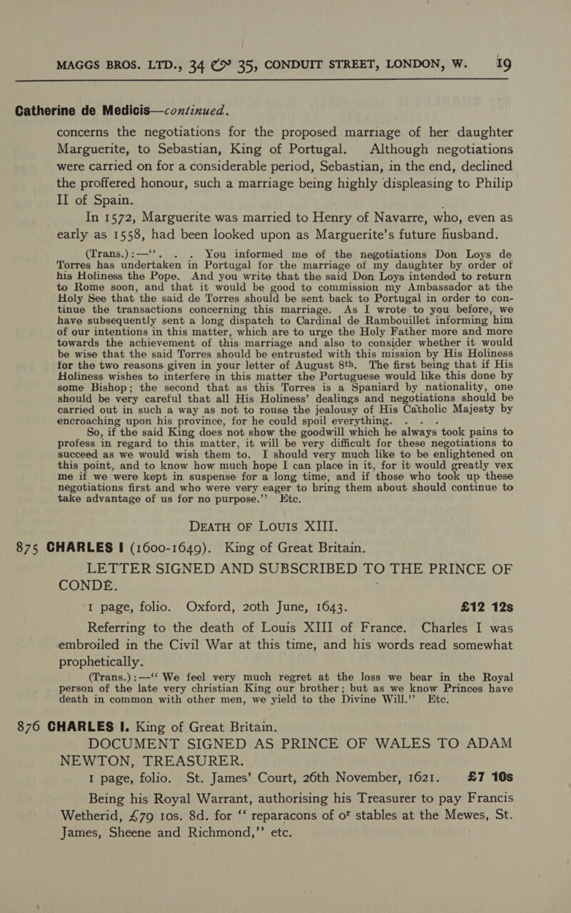  Catherine de Medicis—coxiinued. concerns the negotiations for the proposed marriage of her daughter Marguerite, to Sebastian, King of Portugal. Although negotiations were carried on for a considerable period, Sebastian, in the end, declined the proffered honour, such a marriage being highly displeasing to Philip II of Spain. In 1572, Marguerite was married to Henry of Navarre, who, even as early as 1558, i been looked upon as Marguerite’s future husband. (Trans.):—‘‘. . You informed me of the negotiations Don Loys de Torres has Dus a in Portugal for the marriage of my daughter by order otf his Holiness the Pope. And you write that the said Don Loys intended to return to Rome soon, and that it would be good to commission my Ambassador at the Holy See that the said de Torres should be sent back to Portugal in order to con- tinue the transactions concerning this marriage. As I wrote to you before, we have subsequently sent a long dispatch to Cardinal de Rambouillet informing him of our intentions in this matter, which are to urge the Holy Father more and more towards the achievement of this marriage and also to consider whether it would be wise that the said Torres should be entrusted with this mission by His Holiness for the two reasons given in your letter of August 8th. The first being that if His Holiness wishes to interfere in this matter the Portuguese would like this done by some Bishop; the second that as this Torres is a Spaniard by nationality, one should be very careful that all His Holiness’ dealings and negotiations should be carried out in such a way as not to rouse the jealousy of His Catholic Majesty by encroaching upon his province, for he could spoil everything. . So, if the said King does not show the goodwill which he always took pains to profess in regard to this matter, it will be very difficult for these negotiations to succeed as we would wish them to. I should very much like to be enlightened on this point, and to know how much hope I can place in it, for it would greatly vex me if we were kept in suspense for a long time, and if ‘those who took up these negotiations first and who were very eager to bring them about should continue to take advantage of us for no purpose.’’ LKtc. DEATH OF LOUIS XIII. 875 CHARLES I (1600-1649). King of Great Britain. LETTER SIGNED AND SUBSCRIBED LO THE PRINCE OF CONDE. 1 page, folio. Oxford, 20th June, 1643. £12 12s Referring to the death of Louis XIII of France. Charles I was embroiled in the Civil War at this time, and his words read somewhat prophetically. (Trans.):—‘‘ We feel very much regret at the loss we bear in the Royal person of the late very christian King our brother; but as we know Princes have death in common with other men, we yield to the Divine Will.”’ Etc. 876 CHARLES I. King of Great Britain. DOCUMENT SIGNED AS PRINCE OF WALES TO ADAM NEWTON, TREASURER. I page, folio. St. James’ Court, 26th November, 1621. £7 10s Being his Royal Warrant, authorising his Treasurer to pay Francis Wetherid, £79 10s. 8d. for ‘‘ reparacons of of stables at the Mewes, St. James, Sheene and Richmond, ed Mons fie