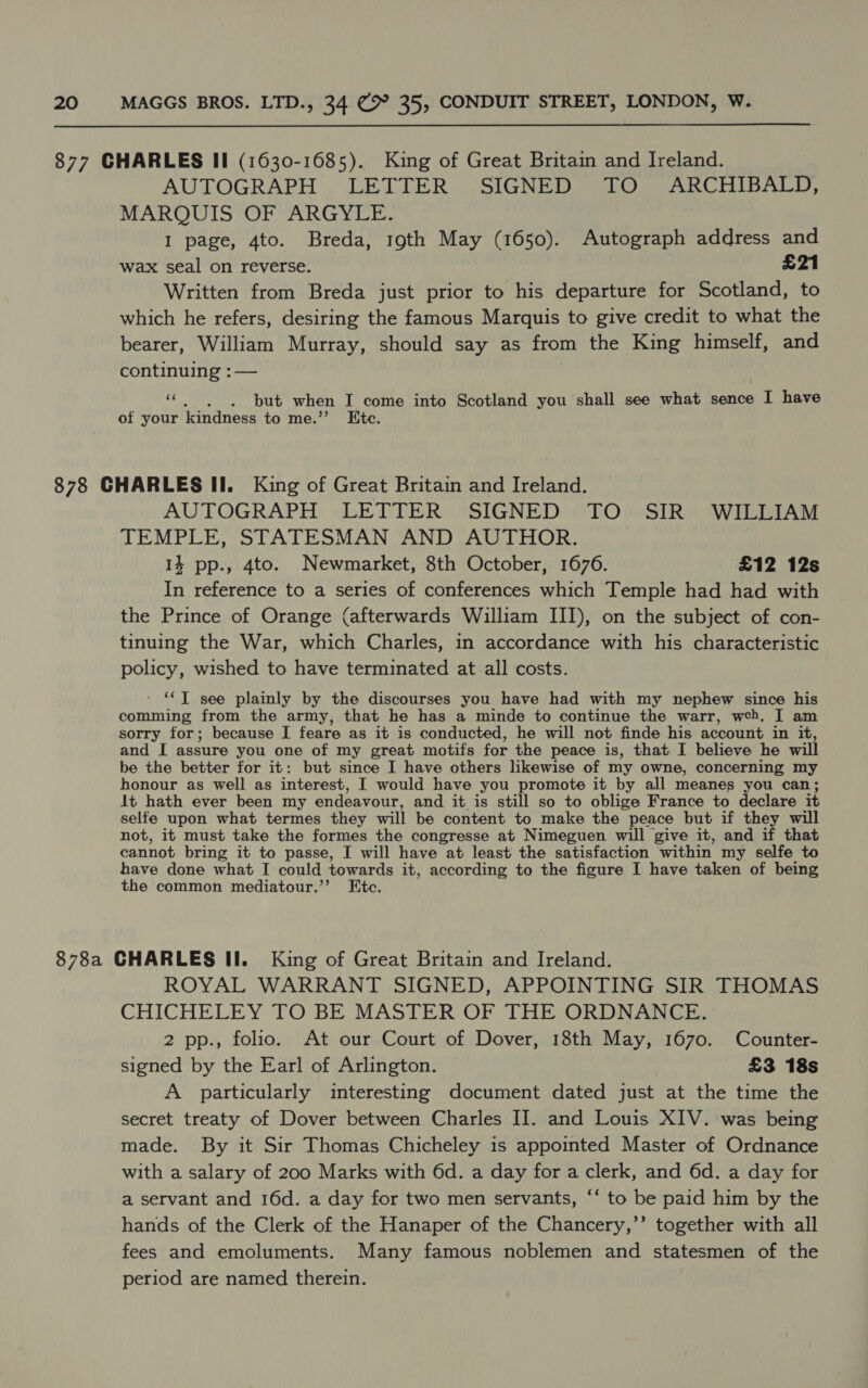  AUTOGRAPH LETTER SIGNED TO ARCHIBALD, MARQUIS OF ARGYLE. I page, 4to. Breda, roth May (1650). Autograph address and wax seal on reverse. £21 Written from Breda just prior to his departure for Scotland, to which he refers, desiring the famous Marquis to give credit to what the bearer, William Murray, should say as from the King himself, and continuing : — “© |. «but when I come into Scotland you shall see what sence I have of your kindness to me.”’ Etc. AUTOGRAPH LETTER SIGNED TO SIR WILLIAM TEMPLE, STATESMAN AND AUTHOR. 14 pp., 4to. Newmarket, 8th October, 1676. £12 12s In reference to a series of conferences which Temple had had with the Prince of Orange (afterwards William III), on the subject of con- tinuing the War, which Charles, in accordance with his characteristic policy, wished to have terminated at all costs. ' **T see plainly by the discourses you have had with my nephew since his comming from the army, that he has a minde to continue the warr, web. I am sorry for; because I feare as it is conducted, he will not finde his account in it, and I assure you one of my great motifs for the peace is, that I believe he will be the better for it: but since I have others likewise of my owne, concerning my honour as well as interest, I would have you promote it by all meanes you can; it hath ever been my endeavour, and it is still so to oblige France to declare it selfe upon what termes they will be content to make the peace but if they will not, it must take the formes the congresse at Nimeguen will give it, and if that cannot bring it to passe, I will have at least the satisfaction within my selfe to have done what I could towards it, according to the figure I have taken of being the common mediatour.’’ Etc. ROYAL WARRANT SIGNED, APPOINTING SIR THOMAS CHICHELEY TO BE MASTER OF THE ORDNANCE. 2 pp., folio. At our Court of Dover, 18th May, 1670. Counter- signed by the Earl of Arlington. £3 18s A particularly interesting document dated just at the time the secret treaty of Dover between Charles II. and Louis XIV. was being made. By it Sir Thomas Chicheley is appointed Master of Ordnance with a salary of 200 Marks with 6d. a day for a clerk, and 6d. a day for a servant and 16d. a day for two men servants, ‘‘ to be paid him by the hands of the Clerk of the Hanaper of the Chancery,’’ together with all fees and emoluments. Many famous noblemen and statesmen of the period are named therein. ,