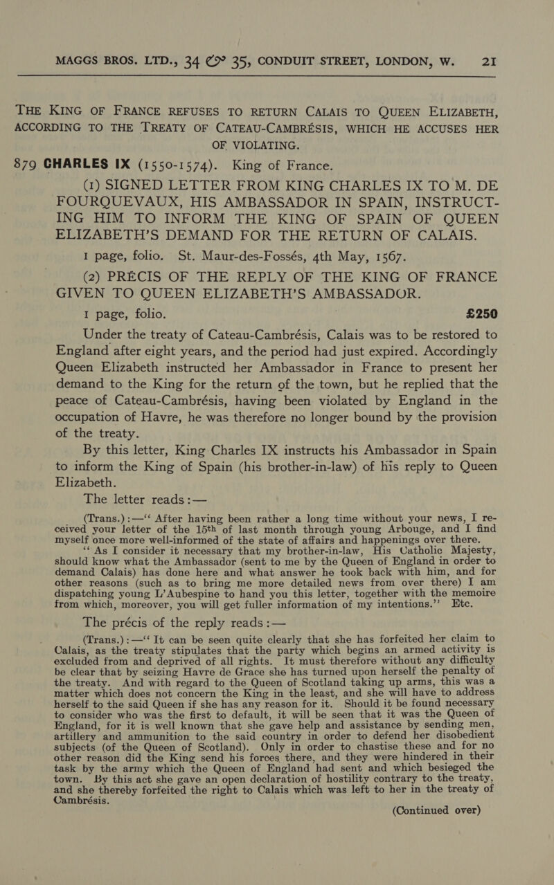  THE KING OF FRANCE REFUSES TO RETURN CALAIS TO QUEEN ELIZABETH, ACCORDING TO THE TREATY OF CATEAU-CAMBRESIS, WHICH HE ACCUSES HER OF VIOLATING. 879 CHARLES IX (1550-1574). King of France. (1) SIGNED LETTER FROM KING CHARLES IX TO M. DE FOURQUEVAUX, HIS AMBASSADOR IN SPAIN, INSTRUCT- ING HIM TO INFORM THE KING OF SPAIN OF QUEEN ELIZABETH’S DEMAND FOR THE RETURN OF CALAIS. I page, folio. St. Maur-des-Fossés, 4th May, 1567. (2) PRECIS OF THE REPLY OF THE KING OF FRANCE GIVEN TO QUEEN ELIZABETH’S AMBASSADOR. I page, folio. £250 Under the treaty of Cateau-Cambrésis, Calais was to be restored to England after eight years, and the period had just expired. Accordingly Queen Elizabeth instructed her Ambassador in France to present her demand to the King for the return of the town, but he replied that the peace of Cateau-Cambrésis, having been violated by England in the occupation of Havre, he was therefore no longer bound by the provision of the treaty. By this letter, King Charles IX instructs his Ambassador in Spain to inform the King of Spain (his brother-in-law) of his reply to Queen Elizabeth. The letter reads :— (Trans.):—‘‘ After having been rather a long time without your news, I re- ceived your letter of the 15th of last month through young Arbouge, and I find myself once more well-informed of the state of affairs and happenings over there. ‘* As I consider it necessary that my brother-in-law, His Catholic Majesty, should know what the Ambassador (sent to me by the Queen of England in order to demand Calais) has done here and what answer he took back with him, and for other reasons (such as to bring me more detailed news from over there) I am dispatching young L’ Aubespine to hand you this letter, together with the memoire from which, moreover, you will get fuller information of my intentions.’’ LEtc. The précis of the reply reads :— (Trans.):—‘‘ It can be seen quite clearly that she has forfeited her claim to Calais, as the treaty stipulates that the party which begins an armed activity 1s excluded from and deprived of all rights. It must therefore without any difficulty be clear that by seizing Havre de Grace she has turned upon herself the penalty ot the treaty. And with regard to the Queen of Scotland taking up arms, this was a matter which does not concern the King in the least, and she will have to address herself to the said Queen if she has any reason for it. Should it be found necessary to consider who was the first to default, it will be seen that it was the Queen of England, for it is well known that she gave help and assistance by sending men, artillery and ammunition to the said country in order to defend her disobedient subjects (of the Queen of Scotland). Only in order to chastise these and for no other reason did the King send his forces there, and they were hindered in their task by the army which the Queen of England had sent and which besieged the town. By this act she gave an open declaration of hostility contrary to the treaty, and she thereby forfeited the right to Calais which was left to her in the treaty of Cambrésis. (Continued over)