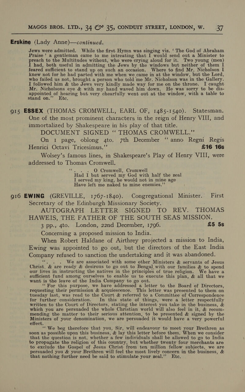 Erskine (Lady Anne)—continued. Jews were admitted. While the first Hymn was singing viz. ‘ The God of Abraham Praise’ a gentleman came to me intreating that I would send out a Minister to preach to the Multitudes without, who were crying aloud for it. Two young (men) I had, both useful in admitting ‘the Jews by the windows but neither of them I feared sufficient to stand up on such an occasion. Where to find Mr. Nicholson I knew not for he had parted with me when we came in at the window, but the Lord, who failed us not, brought a person who told me Mr. Nicholson was in the Gallery. I followed him & the Jews very kindly made way for me on the throne. I caught Mr. Nicholsons eye & with my hand waved him down. He was sorry to be dis- appointed of hearing but very chearfully went out at the window, with a table to stand on.”’ Etc. 915 ESSEX (THOMAS CROMWELL, EARL OF, 1485-1540). Statesman. One of the most prominent characters in the reign of Henry VIII, and immortalized by Shakespeare in his play of that title. DOCUMENT SIGNED ‘‘ THOMAS CROMWELL.” On 1 page, oblong 4to. 7th December ‘‘ anno Regni Regis Henrici Octavi Tricesimus.’’ £16 16s Wolsey’s famous lines, in Shakespeare’s Play of Henry VIII, were addressed to Thomas Cromwell. “t, . O Cromwell, Cromwell Had I but served my God with half the zeal I served my king, he would not in mine age Have left me naked to mine enemies.”’ — 916 EWING (GREVILLE, 1767-1840). Congregational Minister. First Secretary of the Edinburgh Missionary Society. AUTOGRAPH LETTER SIGNED TO REV. THOMAS HAWEIS, THE FATHER OF THE SOUTH SEAS MISSION. 3 pp., 4to. London, 22nd December, 1790. £5 5s Concerning a proposed mission to India. When Robert Haldane of Airthrey projected a mission to India, Ewing was appointed to go out, but the directors of the East India Company refused to sanction the undertaking and it was abandoned. - . We are associated with some other Ministers & servants of Jesus Christ. & ‘are ready & desirous to go out to Bengal with our families & to spend our lives in instructing the natives in the principles of true religion. We have a sufficient fund among ourselves to enable us to execute this plan, & all that we want is the leave of the India Company to go out. ‘‘For this purpose, we have addressed a letter to the Board of Directors, requesting their permission & acquiescence. This letter was presented to them on tuesday last, was read to the Court & referred to a Committee of Correspondence for further consideration. In this state of things, were a letter respectfully written to the Court of Directors, stating the interest you take in the business, & which you are persuaded the whole Christian world will also feel in it, & recom- mending the matter to their serious attention, to be presented & signed by the Ministers of your denomination, we are persuaded it would have a very powerful effect. ‘¢ We beg therefore that you, Sir, will endeavour to meet your Brethren as soon as possible upon this business, & lay this letter before them. When we consider that the question is not, whether ‘a. few individuals shall be allowed to go to India to propagate the religion of this country, but whether twenty four merchants are to exclude the Gospel of Jesus Christ from ten million fellow subjects, we are persuaded you & your Brethren will feel the most lively concern in the business, & that nothing further need be said to stimulate your zeal.’’ Etc.
