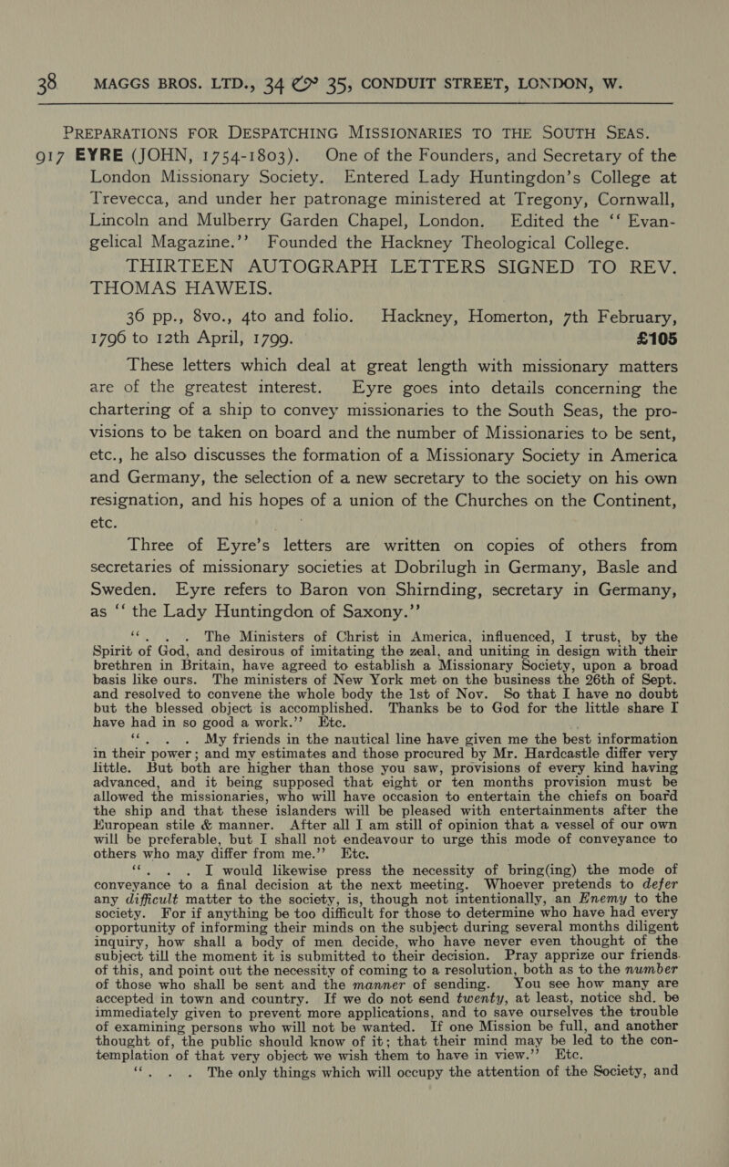 PREPARATIONS FOR DESPATCHING MISSIONARIES TO THE SOUTH SEAS. 917 EYRE (JOHN, 1754-1803). One of the Founders, and Secretary of the London Missionary Society. Entered Lady Huntingdon’s College at Trevecca, and under her patronage ministered at Tregony, Cornwall, Lincoln and Mulberry Garden Chapel, London. Edited the ‘‘ Evan- gelical Magazine.’’ Founded the Hackney Theological College. THIRTEEN AUTOGRAPH LETTERS SIGNED TO REV. THOMAS HAWEIS. 36 pp., 8vo., 4to and folio. Hackney, Homerton, 7th February, 1796 to 12th April, 1799. £105 These letters which deal at great length with missionary matters are of the greatest interest. Eyre goes into details concerning the chartering of a ship to convey missionaries to the South Seas, the pro- visions to be taken on board and the number of Missionaries to be sent, etc., he also discusses the formation of a Missionary Society in America and Germany, the selection of a new secretary to the society on his own resignation, and his hopes of a union of the Churches on the Continent, etc. ' Three of Eyre’s letters are written on copies of others from secretaries of missionary societies at Dobrilugh in Germany, Basle and Sweden. Eyre refers to Baron von Shirnding, secretary in Germany, as “‘ the Lady Huntingdon of Saxony.”’ 6é . . + The Ministers of Christ in America, influenced, I trust, by the Spirit of God, and desirous of imitating the zeal, and uniting in design with their brethren in Britain, have agreed to establish a Missionary Society, upon a broad basis like ours. The ministers of New York met on the business the 26th of Sept. and resolved to convene the whole body the Ist of Nov. So that I have no doubt but the blessed object is accomplished. Thanks be to God for the little share I have had in so good a work.’’ Etc. oe My friends in the nautical line have given me the best information in their power; and my estimates and those procured by Mr. Hardcastle differ very little. But both are higher than those you saw, provisions of every kind having advanced, and it being supposed that eight or ten months provision must be allowed the missionaries, who will have occasion to entertain the chiefs on board the ship and that these islanders will be pleased with entertainments after the European stile & manner. After all I am still of opinion that a vessel of our own will be preferable, but I shall not endeavour to urge this mode of conveyance to others who may differ from me.’’ Etc. oe I would likewise press the necessity of bring(ing) the mode of conveyance to a final decision at the next meeting. Whoever pretends to defer any difficult matter to the society, is, though not intentionally, an Enemy to the society. For if anything be too difficult for those to determine who have had every opportunity of informing their minds on the subject during several months diligent inquiry, how shall a body of men decide, who have never even thought of the subject till the moment it is submitted to their decision. Pray apprize our friends. of this, and point out the necessity of coming to a resolution, both as to the number of those who shall be sent and the manner of sending. You see how many are accepted in town and country. If we do not send twenty, at least, notice shd. be immediately given to prevent more applications, and to save ourselves the trouble of examining persons who will not be wanted. If one Mission be full, and another thought of, the public should know of it; that their mind may be led to the con- templation of that very object we wish them to have in view.’”’ Kic. “ . , The only things which will occupy the attention of the Society, and