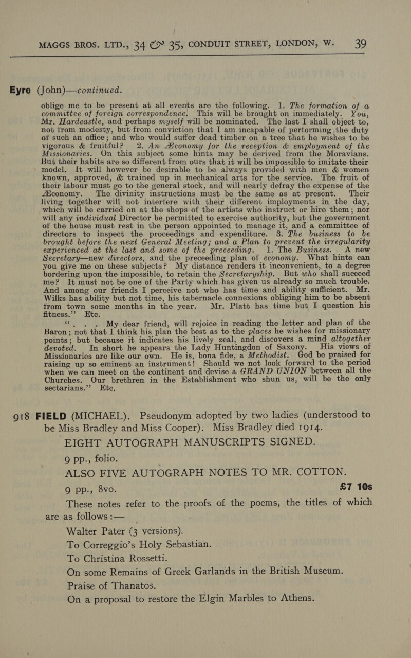 Eyre (John)—continued. oblige me to be present at all events are the following. 1. The formation of a comnmuttee of foreign correspondence. This will be brought on immediately. You, Mr. Hardcastle, and perhaps myself will be nominated. The last I shall object to, not from modesty, but from conviction that I am incapable of performing the duty of such an office; and who would suffer dead timber on a tree that he wishes to be vigorous & fruitfulP 2. An Aficonomy for the reception & employment of the Missionaries. On this subject some hints may be derived from the Moravians. But their habits are so different from ours that it will be impossible to imitate their - model. It will however be desirable to be always provided with men & women known, approved, & trained up in mechanical arts for the service. The fruit of their labour must go to the general stock, and will nearly defray the expense of the AKconomy. The divinity instructions must be the same as at present. ‘Their living together will not interfere with their different imployments in the day, which will be carried on at the shops of the artists who instruct or hire them; nor will any individual Director be permitted to exercise authority, but the government of the house must rest in the person appointed to manage it, and a committee of directors to inspect the proceedings and expenditure. 3. The business to be brought before the next General Meeting; and a Plan to prevent the irregularity experienced at the last and some of the preceeding. 1. The Business. A new Secretary—new directors, and the preceeding plan of economy. What hints can you give me on these subjects? My distance renders it inconvenient, to a degree bordering upon the impossible, to retain the Secretaryship. But who shall succeed me? It must not be one of the Party which has given us already so much trouble. And among our friends I perceive not who has time and ability sufficient. Mr. Wilks has ability but not time, his tabernacle connexions obliging him to be absent from town some months in the year. Mr. Platt has time but I question his fitness.’’ Etc. Pees . My dear friend, will rejoice in reading the letter and plan of the Baron; not that I think his plan the best as to the places he wishes for missionary points; but because it indicates his lively zeal, and discovers a mind altogether devoted. In short he appears the Lady Huntingdon of Saxony. His views of Missionaries are like our own. He is, bona fide, a Methodist. God be praised for raising up so eminent an instrument! Should we not look forward to the period when we can meet on the continent and devise a GRAND UNION between all the Churches. Our brethren in the Establishment who shun us, will be the only sectarians.’’ Etc. 918 FIELD (MICHAEL). Pseudonym adopted by two ladies (understood to be Miss Bradley and Miss Cooper). Miss Bradley died 1914. EIGHT AUTOGRAPH MANUSCRIPTS SIGNED. Q pp., folio. ALSO FIVE AUTOGRAPH NOTES TO MR. COTTON. Q pp., 8vo. £7 10s These notes refer to the proofs of the poems, the titles of which are as follows:— _ Walter Pater (3 versions). To Correggio’s Holy Sebastian. To Christina Rossetti. On some Remains of Greek Garlands in the British Museum. Praise of Thanatos. On a proposal to restore the Elgin Marbles to Athens.