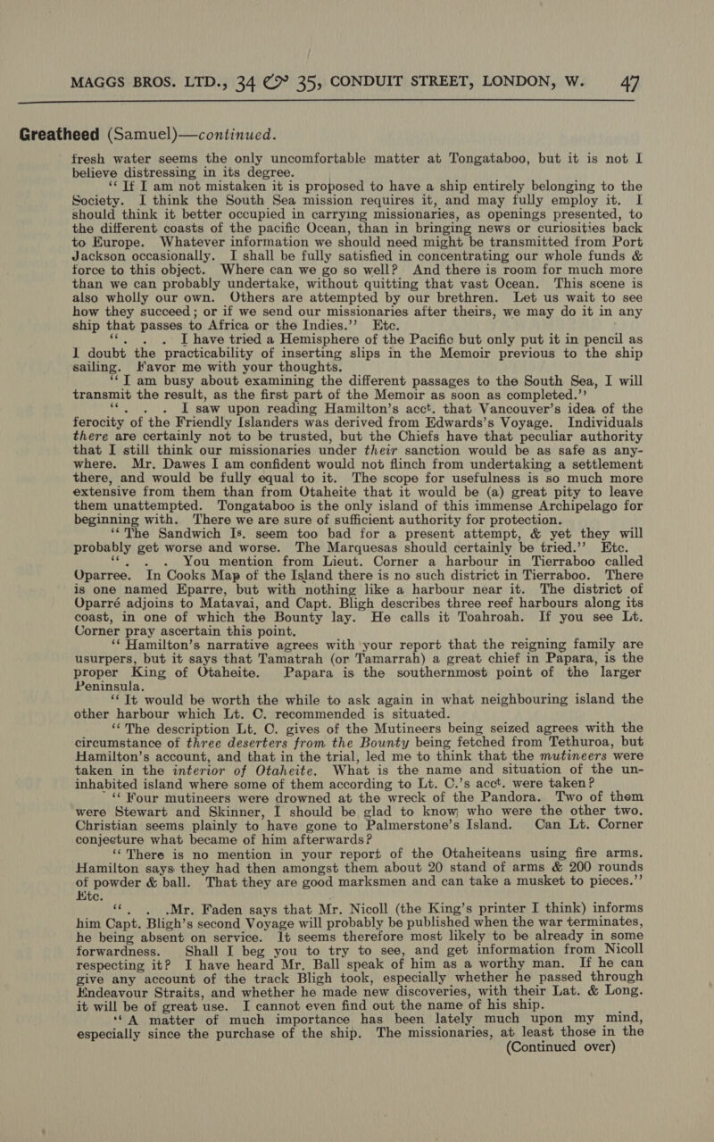  Greatheed (Samuel)—continued. fresh water seems the only uncomfortable matter at Tongataboo, but it is not I believe distressing in its degree. ‘¢ If I am not mistaken it is proposed to have a ship entirely belonging to the Society. I think the South Sea mission requires it, and may fully employ it. I should think it better occupied in carrying missionaries, as openings presented, to the different coasts of the pacific Ocean, than in bringing news or curiosities back to Europe. Whatever information we should need might be transmitted from Port Jackson occasionally. I shall be fully satisfied in concentrating our whole funds &amp; force to this object. Where can we go so well? And there is room for much more than we can probably undertake, without quitting that vast Ocean. This scene is also wholly our own. Others are attempted by our brethren. Let us wait to see how they succeed; or if we send our missionaries after theirs, we may do it in any ship that passes to Africa or the Indies.’’ Etc. ‘¢. ,. . I have tried a Hemisphere of the Pacific but only put it in pencil as 1 doubt the practicability of inserting slips in the Memoir previous to the ship sailing. Favor me with your thoughts. ‘‘T am busy about examining the different passages to the South Sea, I will transmit the result, as the first part of the Memoir as soon as completed.’’ ‘*. . . IL saw upon reading Hamilton’s acct. that Vancouver’s idea of the ferocity of the Friendly Islanders was derived from Edwards’s Voyage. Individuals there are certainly not to be trusted, but the Chiefs have that peculiar authority that I still think our missionaries under their sanction would be as safe as any- where. Mr. Dawes I am confident would not flinch from undertaking a settlement there, and would be fully equal to it. The scope for usefulness is so much more extensive from them than from Otaheite that it would be (a) great pity to leave them unattempted. Tongataboo is the only island of this immense Archipelago for beginning with. ‘There we are sure of sufficient authority for protection. ‘“‘The Sandwich Is. seem too bad for a present attempt, &amp; yet they will probably get worse and worse. The Marquesas should certainly be tried.’’ Etc. “*. . . You mention from Lieut. Corner a harbour in Tierraboo called Uparree. In Cooks Map of the Island there is no such district in Tierraboo. There is one named Eparre, but with nothing like a harbour near it. The district of Oparré adjoins to Matavai, and Capt. Bligh describes three reef harbours along its coast, in one of which the Bounty lay. He calls it Toahroah. If you see Lt. Corner pray ascertain this point. ‘¢ Hamilton’s narrative agrees with your report that the reigning family are usurpers, but it says that Tamatrah (or Tamarrah) a great chief in Papara, is the proper King of Otaheite. Papara is the southernmost point of the larger Peninsula. ‘© T+ would be worth the while to ask again in what neighbouring island the other harbour which Lt. C. recommended is situated. ‘‘The description Lt. C. gives of the Mutineers being seized agrees with the circumstance of three deserters from the Bounty being fetched from Tethuroa, but Hamilton’s account, and that in the trial, led me to think that the mutineers were taken in the interior of Otaheite. What is the name and situation of the un- inhabited island where some of them according to Lt. C.’s acct. were taken? ’ “ Kour mutineers were drowned at the wreck of the Pandora. Two of them were Stewart and Skinner, I should be glad to know who were the other two. Christian seems plainly to have gone to Palmerstone’s Island. Can Lt. Corner conjecture what became of him afterwards? ‘‘There is no mention in your report of the Otaheiteans using fire arms. Hamilton says they had then amongst them about 20 stand of arms &amp; 200 rounds of powder &amp; ball. That they are good marksmen and can take a musket to pieces.” Kite. ‘©, Mr. Faden says that Mr. Nicoll (the King’s printer I think) informs him Capt. Bligh’s second Voyage will probably be published when the war terminates, he being absent on service. It seems therefore most likely to be already in_some forwardness. Shall I beg you to try to see, and get information from Nicoll respecting it? I have heard Mr. Ball speak of him as a worthy man. If he can give any account of the track Bligh took, especially whether he passed through Endeavour Straits, and whether he made new discoveries, with their Lat. &amp; Long. it will be of great use. I cannot even find out the name of his ship. ‘ ‘‘ A matter of much importance has been lately much upon my mind, especially since the purchase of the ship. The missionaries, at least those in the