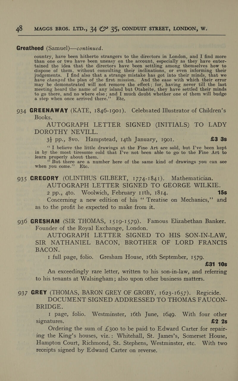Greatheed (Samuel)—continued. country, have been hitherto strangers to the directors in London, and I find more than one or two have been uneasy on the account, especially as they have enter- tained the idea that the directors have been settling among themselves how to dispose of them, without consulting their inclinations, or even informing their judgements. I find also that a strange mistake has got into their minds, that we have changed the plan of the first mission. And the ease with which their error may be demonstrated will not remove the effect; for, having never till the last meeting heard the name of any island but Otaheite, they have settled their minds to go there, and no where else; and I much doubt whether one of them will budge a step when once arrived there.’’ Itc. 934 GREENAWAY (KATE, 1846-1901). Celebrated Illustrator of Children’s Books. | AUTOGRAPH LETTER SIGNED (INITIALS) TO LADY DUROTHY. NiGV ELL. 34 pp., 8vo. Hampstead, 14th January, Igol.- ~ £3 3s ‘‘T believe the little drawings at the Fine Art are sold, but I’ve been kept in by the most tiresome cold that I’ve not been able to go to the Fine Art to learn properly about them. ‘‘ But there are a number here of the same kind of drawings you can see when you come.”’ Etc. 935 GREGORY (OLINTHUS GILBERT, 1774-1841). Mathematician. AUTOGRAPH LETTER SIGNED TO GEORGE WILKIE. 2 pp., 4to. Woolwich, February 11th, 1814. } 15s Concerning a new edition of his ‘‘ Treatise on Mechanics,’’ and as to the profit he expected to make from it. 936 GRESHAM (SIR THOMAS, 1519-1579). Famous Elizabethan Banker. Founder of the Royal Exchange, London. AUTOGRAPH LETTER SIGNED TO HIS SON-IN-LAW, SIR NATHANIEL BACON, BROTHER OF LORD FRANCIS BACON. 1 full page, folio. Gresham House, 16th September, 1570. £31 10s An exceedingly rare letter, written to his son-in-law, and referring to his tenants at Walsingham; also upon other business matters. 937 GREY (THOMAS, BARON GREY OF GROBY, 1623-1657). Regicide. DOCUMENT SIGNED ADDRESSED TO THOMAS FAUCON- BRIDGE. I page, folio. Westminster, 16th June, 1649. With four other signatures. £2 2s Ordering the sum of £300 to be paid to Edward Carter for repair- ing the King’s houses, viz.: Whitehall, St. James’s, Somerset House, Hampton Court, Richmond, St. Stephens, Westminster, etc. With two receipts signed by Edward Carter on reverse.