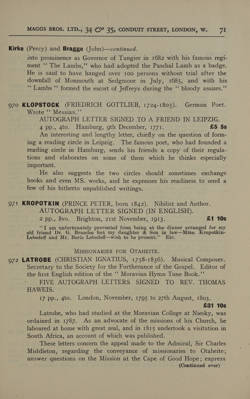  Kirke (Percy) and Bragge (John)—continued. into prominence as Governor of Tangier in 1682 with his famous regi- ment ‘‘ The Lambs,’’ who had) adopted the Paschal Lamb as a badge. He is said to have hanged over 100 persons without trial after the downfall of Monmouth at Sedgmoor in July, 1685, and with his ‘“‘ Lambs ”’ formed the escort of Jeffreys during the ‘‘ bloody assizes.”’ 970 KLOPSTOCK (FRIEDRICH GOTTLIEB, 1724-1803). German Poet. Wrote ‘‘ Messias.’’ AUTOGRAPH LETTER SIGNED TO A FRIEND IN LEIPZIG. 4 pp., 4to. Hamburg, oth December, 1771. £5 5s An interesting and lengthy letter, chiefly on the question of form- ing a reading circle in Leipzig. The famous poet, who had founded a reading circle in Hamburg, sends his friends a copy of their regula- tions and elaborates on some of them which he thinks especially important. He also suggests the two circles should sometimes exchange books and even MS. works, and he expresses his readiness to send a few of his hitherto unpublished writings. 971 KROPOTKIN (PRINCE PETER, born 1842). Nihilist and Author. AUTOGRAPH LETTER SIGNED (IN ENGLISH). 2 pp., 8vo. Brighton, 21st November, 1913. £1 10s ‘‘T am unfortunately prevented from being at the dinner arranged for my old friend Dr. G. Brandes but my daughter &amp; Son in law—Mme. Kropotkin- Lebedeff and Mr. Boris Lebedeff—wish to be present.’’ Etc. MISSIONARIES FOR OTAHEITE. 972 LATROBE (CHRISTIAN IGNATIUS, 1758-1836). Musical Composer. Secretary to the Society for the Furtherance of the Gospel. Editor of the first English edition of the ‘‘ Moravian Hymn Tune Book.”’ FIVE AUTOGRAPH LETTERS SIGNED TO REV. THOMAS HAWEIS. 17 pp., 4to. London, November, 1795 to 27th August, 1803. £31 10s Latrobe, who had studied at the Moravian College at Niesky, was ordained in 1787. As an advocate of the missions of his Church, he laboured at home with great zeal, and in 1815 undertook a visitation in South Africa, an account of which was published. These letters concern the appeal made to the Admiral, Sir Charles Middleton, regarding the conveyance of missionaries to Otaheite; answer questions on the Mission at the Cape of Good Hope; express