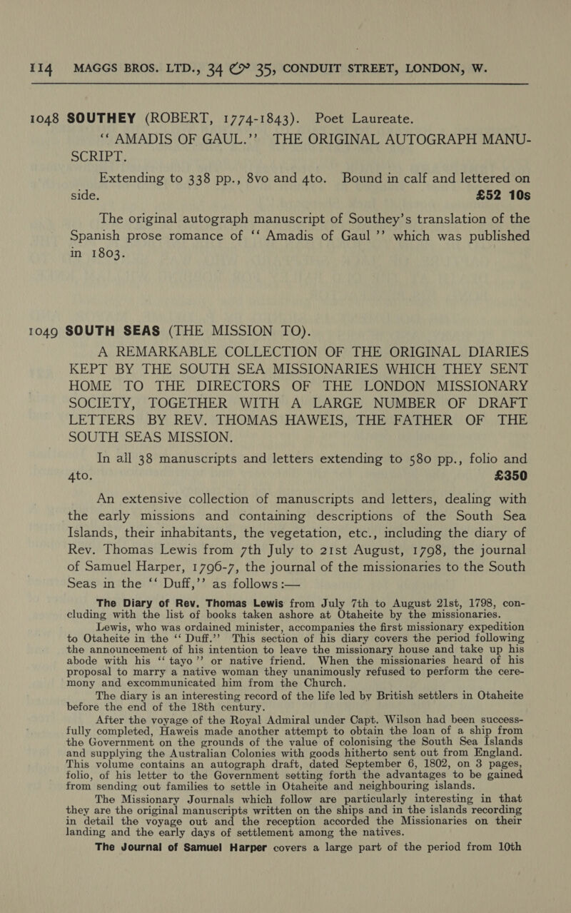 1048 SOUTHEY (ROBERT, 1774-1843). Poet Laureate. ‘* AMADIS OF GAUL.’’ THE ORIGINAL AUTOGRAPH MANU- SCRIPT, Extending to 338 pp., 8vo and 4to. Bound in calf and lettered on side. £52 10s The original autograph manuscript of Southey’s translation of the Spanish prose romance of ‘‘ Amadis of Gaul ’’ which was published in 1803. 1049 SOUTH SEAS (THE MISSION TO). A REMARKABLE COLLECTION OF THE ORIGINAL DIARIES KEPT BY THE SOUTH SEA MISSIONARIES WHICH THEY SENT HOME TO THE DIRECTORS OF THE LONDON MISSIONARY SOCIETY, TOGETHER WITH A LARGE NUMBER OF DRAFT LETTERS BY REV. THOMAS HAWEIS, THE FATHER OF THE SOUTH SEAS MISSION. In all 38 manuscripts and letters extending to 580 pp., folio and 4to. £350 An extensive collection of manuscripts and letters, dealing with the early missions and containing descriptions of the South Sea Islands, their inhabitants, the vegetation, etc., including the diary of Rev. Thomas Lewis from 7th July to 21st August, 1798, the journal of Samuel Harper, 1796-7, the journal of the missionaries to the South Seas in the ‘* Duff;’’ as) follows :— The Diary of Rev. Thomas Lewis from July 7th to August 21st, 1798, con- cluding with the list of books taken ashore at Otaheite by the missionaries. Lewis, who was ordained minister, accompanies the first missionary expedition to Otaheite in the ‘‘ Duff.’’ This section of his diary covers the period following the announcement of his intention to leave the missionary house and take up his abode with his ‘“‘ tayo’’ or native friend. When the missionaries heard of his proposal to marry a native woman they unanimously refused to perform the cere- mony and excommunicated him from the Church. The diary is an interesting record of the life led by British settlers in Otaheite before the end of the 18th century. After the voyage of the Royal Admiral under Capt. Wilson had been success- fully completed, Haweis made another attempt to obtain the loan of a ship from the Government on the grounds of the value of colonising the South Sea Islands and supplying the Australian Colonies with goods hitherto sent out from England. This volume contains an autograph draft, dated September 6, 1802, on 3 pages, folio, of his letter to the Government setting forth the advantages to be gained from sending out families to settle in Otaheite and neighbouring islands. The Missionary Journals which follow are particularly interesting in that they are the original manuscripts written on the ships and in the islands recording in detail the voyage out and the reception accorded the Missionaries on their landing and the early days of settlement among the natives. The Journal of Samuel Harper covers a large part of the period from 10th