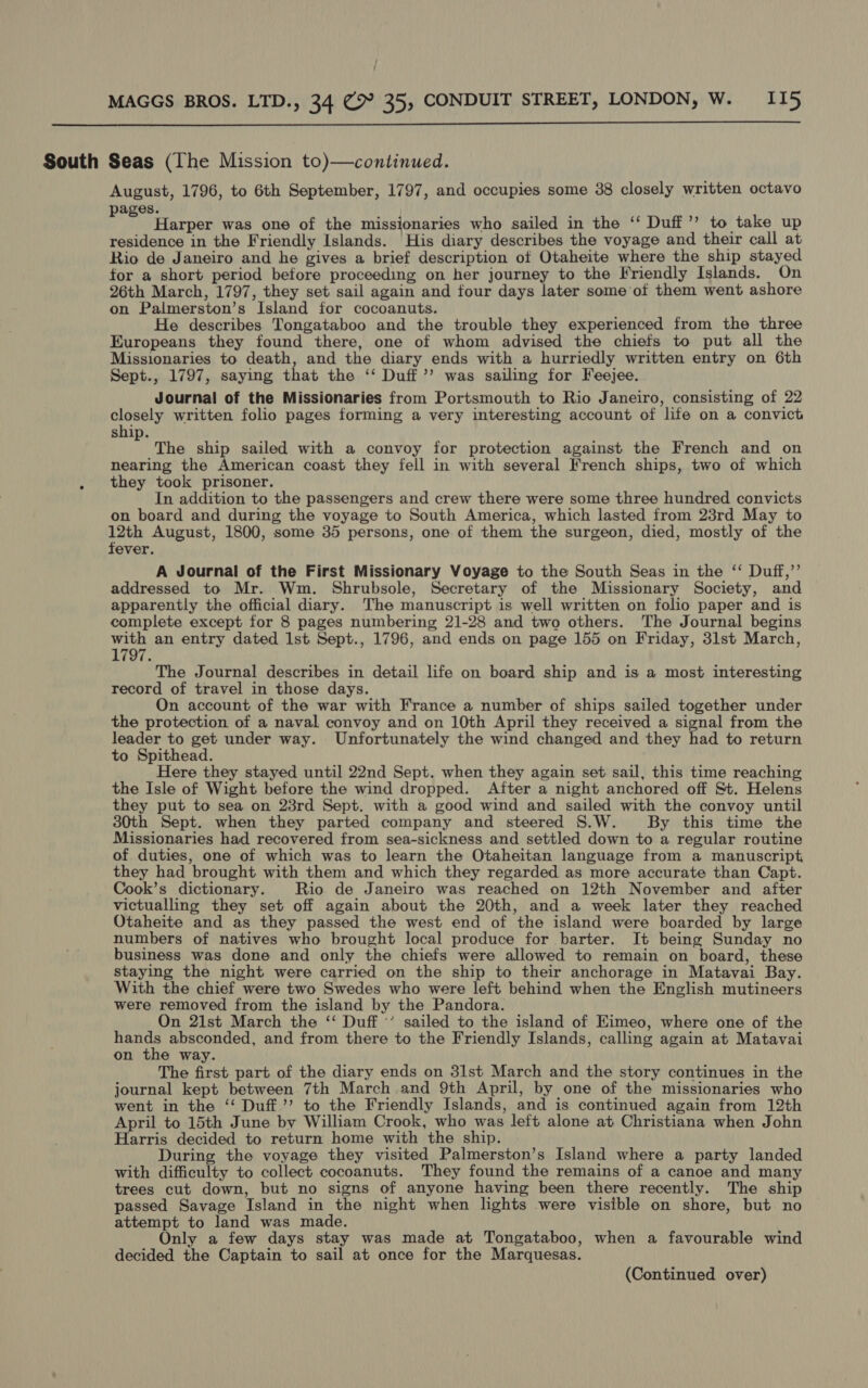 ; , MAGGS BROS. LTD., 34 C>” 35, CONDUIT STREET, LONDON, W. II5  South Seas (The Mission to)—continued. August, 1796, to 6th September, 1797, and occupies some 38 closely written octavo ages. roa Harper was one of the missionaries who sailed in the ‘‘ Duff”’ to take up residence in the Friendly Islands. His diary describes the voyage and their call at Rio de Janeiro and he gives a brief description of Otaheite where the ship stayed for a short period before proceeding on her journey to the Friendly Islands. On 26th March, 1797, they set sail again and four days later some of them went ashore on Palmerston’s Island for cocoanuts. He describes Tongataboo and the trouble they experienced from the three Europeans they found there, one of whom advised the chiefs to put all the Missionaries to death, and the diary ends with a hurriedly written entry on 6th Sept., 1797, saying that the ‘‘ Duff ”’ was sailing for Feejee. Journal of the Missionaries from Portsmouth to Rio Janeiro, consisting of 22 closely written folio pages forming a very interesting account of life on a convict ship. y The ship sailed with a convoy for protection against the French and on nearing the American coast they fell in with several French ships, two of which . they took prisoner. In addition to the passengers and crew there were some three hundred convicts on board and during the voyage to South America, which lasted from 23rd May to 12th August, 1800, some 35 persons, one of them the surgeon, died, mostly of the fever. A Journal of the First Missionary Voyage to the South Seas in the ‘* Duff,’’ addressed to Mr. Wm. Shrubsole, Secretary of the Missionary Society, and apparently the official diary. The manuscript is well written on folio paper and is complete except for 8 pages numbering 21-28 and two others. The Journal begins with an entry dated Ist Sept., 1796, and ends on page 155 on Friday, 31st March, 1797. The Journal describes in detail life on board ship and is a most interesting record of travel in those days. On account of the war with France a number of ships sailed together under the protection of a naval convoy and on 10th April they received a signal from the leader to get under way. Unfortunately the wind changed and they had to return to Spithead. Here they stayed until 22nd Sept. when they again set sail, this time reaching the Isle of Wight before the wind dropped. After a night anchored off St. Helens they put to sea on 23rd Sept. with a good wind and sailed with the convoy until 30th Sept. when they parted company and steered S.W. By this time the Missionaries had recovered from sea-sickness and settled down to a regular routine of duties, one of which was to learn the Otaheitan language from a manuscript they had brought with them and which they regarded as more accurate than Capt. Cook’s dictionary. Rio de Janeiro was reached on 12th November and after victualling they set off again about the 20th, and a week later they reached Otaheite and as they passed the west end of the island were boarded by large numbers of natives who brought local produce for barter. It being Sunday no business was done and only the chiefs were allowed to remain on board, these staying the night were carried on the ship to their anchorage in Matavai Bay. With the chief were two Swedes who were left behind when the English mutineers were removed from the island by the Pandora. On 21st March the ‘‘ Duff ’’ sailed to the island of EKimeo, where one of the hands absconded, and from there to the Friendly Islands, calling again at Matavai on the way. The first part of the diary ends on 31st March and the story continues in the journal kept between 7th March and 9th April, by one of the missionaries who went in the ‘‘ Duff’ to the Friendly Islands, and is continued again from 12th April to 15th June by William Crook, who was left alone at Christiana when John Harris decided to return home with the ship. During the voyage they visited Palmerston’s Island where a party landed with difficulty to collect cocoanuts. They found the remains of a canoe and many trees cut down, but no signs of anyone having been there recently. The ship passed Savage Island in the night when lights were visible on shore, but no attempt to land was made. Only a few days stay was made at Tongataboo, when a favourable wind decided the Captain to sail at once for the Marquesas.