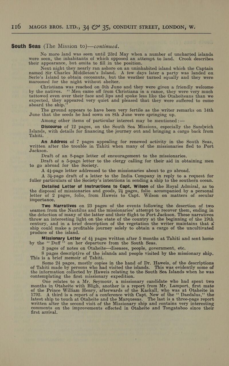 South Seas (The Mission to)—continued. No more land was seen until 23rd May when a number of uncharted islands were seen, the inhabitants of which opposed an attempt to land. Crook describes their appearance, but omits to fill in the position. Next night they nearly ran ashore on an uninhabited island which the Captain named Sir Charles Middleton’s Island. A few days later a party was landed on Serle’s Island to obtain cocoanuts, but the weather turned squally and they were marooned for the night without shelter. Christiana was reached on 5th June and they were given a friendly welcome by the natives. ‘‘ Men came off from Christiana in a canoe, they were very much tattowed even over their face and lips and spoke less like the Otaheiteans than we expected, they appeared very quiet and pleased that they were suffered to come aboard the ship.”’ The ground appears to have been very fertile as the writer remarks on 14th June that the seeds he had sown on 8th June were springing up. Among other items of particular interest may be mentioned :— Discourse of 12 pages, on the South Sea Missions, especially the Sandwich Islands, with details for financing the journey out and bringing a cargo back from Tahiti. An Address of 7 pages appealing for renewed activity in the South Seas, pidgin after the trouble in Tahiti when many of the missionaries fled to Port ackson. Draft of an 8-page letter of encouragement to the missionaries. Draft of a 5-page letter to the clergy calling for their aid in obtaining men to go abroad for the Society. A 43-page letter addressed to the missionaries about to go abroad. A 3}-page draft of a letter to the India Company in reply to a request for fuller particulars of the Society’s intentions in sending a ship to the southern ocean. Detailed Letter of Instructions to Capt. Wilson of the Royal Admiral, as to the disposal of missionaries and goods, 23 pages, folio accompanied by a personal letter of 2 pages, folio, from Haweis to Capt. Wilson on matters of secular importance, Two Narratives on 23 pages of the events following the desertion of two seamen from the Nautilus and the missionaries’ attempt to recover them, ending in the defection of many of the latter and their flight to Port Jackson. These narratives throw an interesting light on the state of the country at the beginning of the 19th century, and in a brief description of the vegetation the writer maintains that a ship could make a profitable journey solely to obtain a cargo of the uncultivated produce of the island. Missionary Letter of 44 pages written after 5 months at Tahiti and sent home by the ‘‘ Duff ’’ on her departure from the South Seas. 3 pages of notes on Otaheite—diseases, people, government, etc. 8 pages descriptive of the islands and people visited by the missionary ship. This is a brief memoir of Tahiti. Some 24 pages, mostly copies in the hand of Dr. Haweis, of the descriptions of Tahiti made by persons who had visited the islands. This was evidently some of the information collected by Haweis relating to the South Sea Islands when he was contemplating the first missionary expedition. One relates to a Mr. Seymour, a missionary candidate who had spent two months in Otaheite with Bligh, another is a report from Mr. Lamport, first mate of the Prince William Henry, afterwards of the Kackall, who was at Otaheite in 1792. A third is a report of a conference with Capt. New of the ‘‘ Daedalus,’’ the latest ship to touch at Otaheite and the Marquesas. The last is a three-page report written after the second visit of the Missionary ship and contains very interesting comments on the improvements effected in Otaheite and Tongataboo since their first arrival.