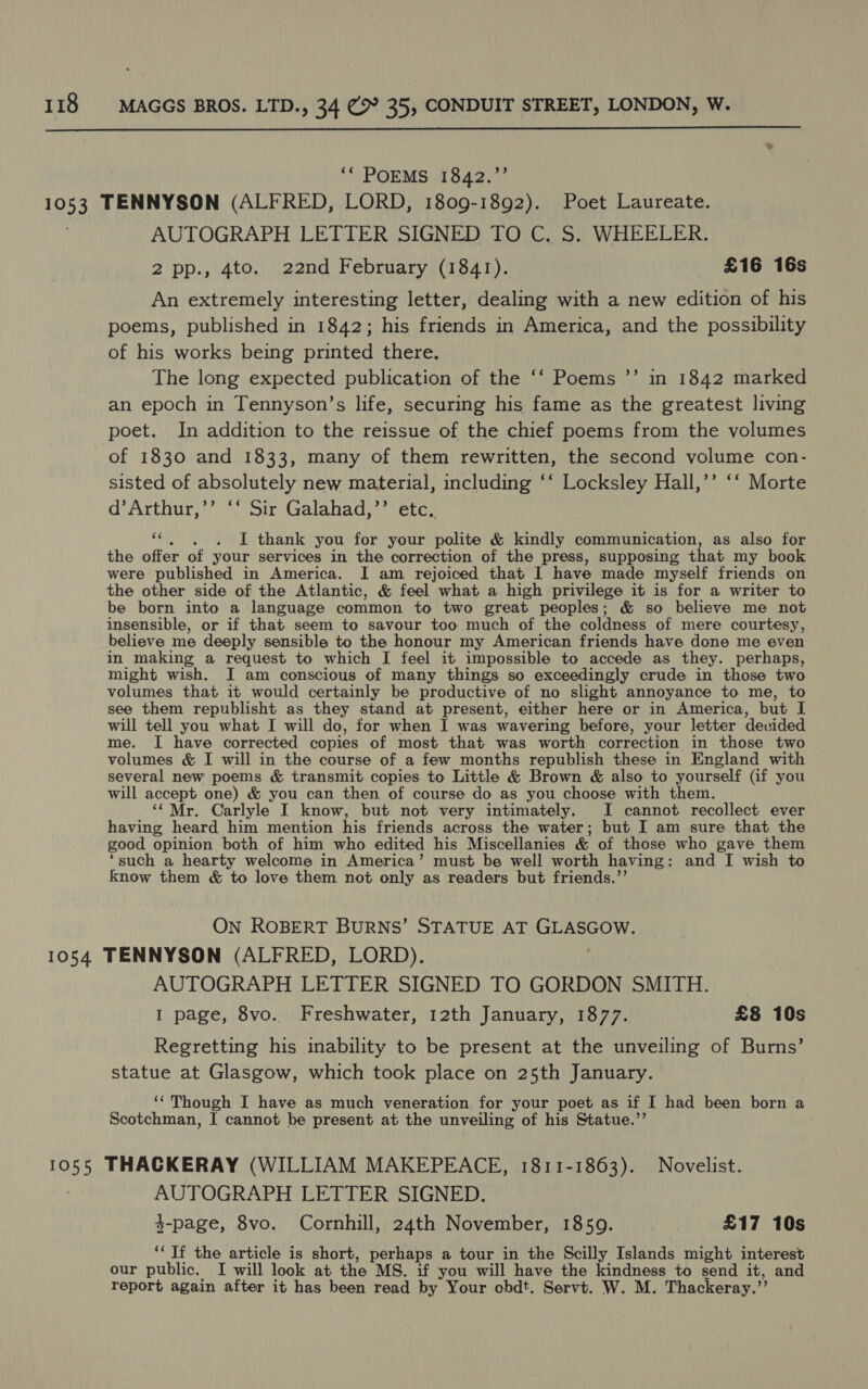  ““ POEMS 1842.”’ 1053 TENNYSON (ALFRED, LORD, 1809-1892). Poet Laureate. AUTOGRAPH LETTER SIGNED TO C. S. WHEELER. 2 pp., 4to. 22nd February (1841). £16 16s An extremely interesting letter, dealing with a new edition of his poems, published in 1842; his friends in America, and the possibility of his works being printed there. The long expected publication of the ‘‘ Poems ’’ in 1842 marked an epoch in Tennyson’s life, securing his fame as the greatest living poet. In addition to the reissue of the chief poems from the volumes of 1830 and 1833, many of them rewritten, the second volume con- sisted of absolutely new ae en including ‘‘ Locksley Hall,’’ ‘‘ Morte d’Arthur,’’ ‘‘ Sir Galahad,’’ ¥ . I thank you for your ‘polite &amp; kindly communication, as also for the offer of your services in the correction of the press, supposing that my book were published in America. I am rejoiced that I have made myself friends on the other side of the Atlantic, &amp; feel what a high privilege it is for a writer to be born into a language common to two great peoples; &amp; so believe me not insensible, or if that seem to savour too much of the coldness of mere courtesy, believe me deeply sensible to the honour my American friends have done me even in making a request to which I feel it impossible to accede as they. perhaps, might wish. I am conscious of many things so exceedingly crude in those two volumes that it would certainly be productive of no slight annoyance to me, to see them republisht as they stand at present, either here or in America, but I will tell you what I will do, for when I was wavering before, your letter devided me. I have corrected copies of most that was worth correction in those two volumes &amp; I will in the course of a few months republish these in England with several new poems &amp; transmit copies to Little &amp; Brown &amp; also to yourself (if you will accept one) &amp; you can then of course do as you choose with them. ‘“Mr. Carlyle I know, but not very intimately. I cannot recollect ever having heard him mention his friends across the water; but I am sure that the good. opinion both of him who edited his Miscellanies &amp; of those who gave them ‘such a hearty welcome in America’ must be well worth having: and I wish to know them &amp; to love them not only as readers but friends.’’ ON ROBERT BURNS’ STATUE AT miesanit 1054 TENNYSON (ALFRED, LORD). AUTOGRAPH LETTER SIGNED TO GORDON SMITH. I page, 8vo. Freshwater, 12th January, 1877. £8 10s Regretting his inability to be present at the unveiling of Burns’ statue at Glasgow, which took place on 25th January. ‘‘ Though I have as much veneration for your poet as if I had been born a Scotchman, I cannot be present at the unveiling of his Statue.”’ 1055 THACKERAY (WILLIAM MAKEPEACE, 1811-1863). Novelist. AUTOGRAPH LETTER SIGNED. 3-page, 8vo. Cornhill, 24th November, 1859. £17 10s ‘Tf the article is short, perhaps a tour in the Scilly Islands might interest our public. I will look at the MS. if you will have the kindness to send it, and report again after it has been read by Your obdt. Servt. W. M. Thackeray. %