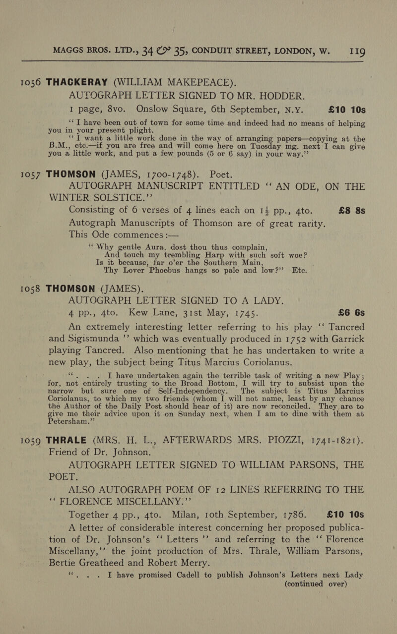  1056 THACKERAY (WILLIAM MAKEPEACE). AUTOGRAPH LETTER SIGNED TO MR. HODDER. I page, 8vo. Onslow Square, 6th September, N.Y. £10 10s ‘* T have been out of town for some time and indeed had no means of helping you in your present plight. ‘‘T want a little work done in the way of arranging papers—copying at the B.M., etc.—if you are free and will come here on Tuesday mg. next I can give you a little work, and put a few pounds (5 or 6 say) in your way.’’ 1057 THOMSON (JAMES, 1700-1748). Poet. AUTOGRAPH MANUSCRIPT ENTITLED ‘‘ AN ODE, ON THE WINTER SOLSTICE.”’ Consisting of 6 verses of 4 lines each on 1 pp., Ato. £8 8s Autograph Manuscripts of Thomson are of great rarity. This Ode commences :— ‘“ Why gentle Aura. dost thou thus complain, And touch my trembling Harp with such soft woe? Is it because, far o’er the Southern Main, Thy Lover Phoebus hangs so pale and low?’’ Etc. 1058 THOMSON (JAMES). AUTOGRAPH LETTER SIGNED TO A LADY. 4 pp., 4to. Kew Lane, 31st May, 1745. £6 6s An extremely interesting letter referring to his play ‘‘ Tancred and Sigismunda ’’ which was eventually produced in 1752 with Garrick playing Tancred. Also mentioning that he has undertaken to write a new play, the subject being Titus Marcius Coriolanus. ‘“*. . . I have undertaken again the terrible task of writing a new Play; for, not entirely trusting to the Broad Bottom, I will try to subsist upon the narrow but sure one of Self-Independency. The subject is Titus Marcius Coriolanus, to which my two friends (whom [ will not name, least by any chance the Author of the Daily Post should hear of it) are now reconciled. They are to give me their advice upon it on Sunday next, when I am to dine with them at Petersham.”’ 1059 THRALE (MRS. H. L., AFTERWARDS MRS. PIOZZI, 1741-1821). Friend of Dr. Johnson. AUTOGRAPH LETTER SIGNED TO WILLIAM PARSONS, THE POET, ALSO AUTOGRAPH POEM OF 12 LINES REFERRING TO THE ‘ FLORENCE MISCELLANY:”’ Together 4 pp., 4to. Milan, roth September, 1786. £10 10s A letter of considerable interest concerning her proposed publica- tion of Dr. Johnson’s ‘‘ Letters ’’’ and referring to the ‘‘ Florence Miscellany,’’ the joint production of Mrs. Thrale, William Parsons, Bertie Greatheed and Robert Merry. «| ~~. I have promised Cadell to publish Johnson’s Letters next Lady (continued over)