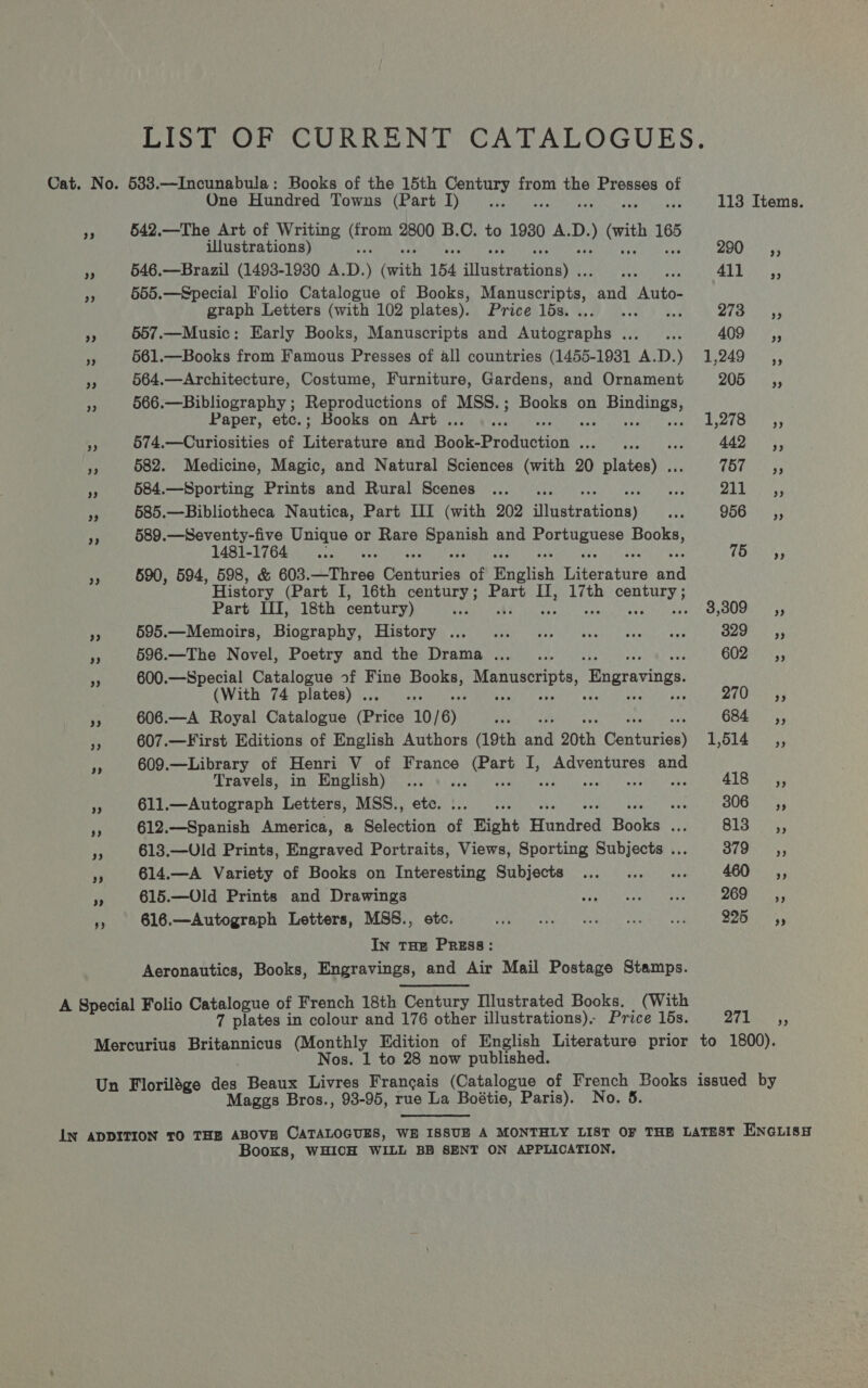 LIST OF CURRENT CATALOGUES. Cat. No. 583.—Incunabula: Books of the 15th Century from Maa Presses of One Hundred Towns (Part I)... 113 Items. ss 542.—The Art of Writing orp 2800 B. i to 1980 A. Ry ) rit ae illustrations) 290 =C«s; “e 646.—Brazil (1493-19380 A. D. ) (with 154 sltustuaelenay's STE Re 5 tee 7 555.—Special Folio Catalogue of Books, Macros and Auto- graph Letters (with 102 plates). Price lds.... ... 4. Sie. ys a 557.—Music: Early Books, Manuscripts and Autographs ..._... 409-3, i 561.—Books from Famous Presses of all countries (1455-1931 A.D.) 1,249 vs 564.—Architecture, Costume, Furniture, Gardens, and Ornament 205 566.—Bibliography ; Reproductions of MSS.; Books on eRe, Paper, etc.; Books on Art ... y2eS 5; “ 574.—Curiosities of Ritceanne and Book- Eeaanbeian Pat are? 4A js By 582. Medicine, Magic, and Natural Sciences (with 20 ptatoahe: (by oer a 584.—Sporting Prints and Rural Scenes ... .. ye pra wee 53 585.—Bibliotheca Nautica, Part III (with 202 MRSA) ei S664 53 3 589.—Seventy-five Unique or Rare ey wee and epee neha L48T- 176 Sas oa ai 75 4 590, 594, 598, &amp; 603.—Three raed of English Literature and History (Part I, 16th century; Part II, 17th events Part III, 18th century) nee 3,309 __—i,, NS 595.—Memoirs, Biography, History ... 1... 00. sen uve ee Sake gy is 596.—The Novel, Poetry and the Drama... . GUZs<., i 600.—Special Catalogue of Fine (ha Manuscripts ‘Engravings. (With 74 plates) . BS ZECS: 5; fe 606.—A Royal Catalogue (Price 10/6) Petite er: 684 ri 607.—First Editions of English Authors (19th ae 20th Ganiieias) 1,514 Gs 609.—Library of Henri V of France Mitek: I, Adventures and Travels, in English) ... a1 sala fi 611.—Autograph Letters, MSS., ss SUG ey YY 612.—Spanish America, a Bate of Fight Hendred Hiseet B13 55 YY 613.—Uld Prints, Engraved Portraits, Views, Sporting aabiecea bs Sees ye 614.—A Variety of Books on Interesting Subjects ... ... «. 460 ,, vs 615.—Old Prints and Drawings see te sareny NED 269 _ ~=C«, es 616.—Autograph Letters, MSS., etc. PAR a tr satel pamied oe’ 225 In THE PREsS: Aeronautics, Books, Engravings, and Air Mail Postage Stamps. A Special Folio Catalogue of French 18th Century Illustrated Books. (With 7 plates in colour and 176 other illustrations), Price 16s. 271 Mercurius Britannicus (Monthly Edition of English Literature prior to 1800). Nos. 1 to 28 now published. Un Florilége teh Beaux Livres Francais (Catalogue of French Books issued by Maggs Bros., 98-95, rue La Boétie, Paris). No. 5. LN ADDITION TO THE ABOVE CATALOGUES, WE ISSUE A MONTHLY LIST OF THE LATEST ENGLISH Books, WHICH WILL BB SENT ON APPLICATION,