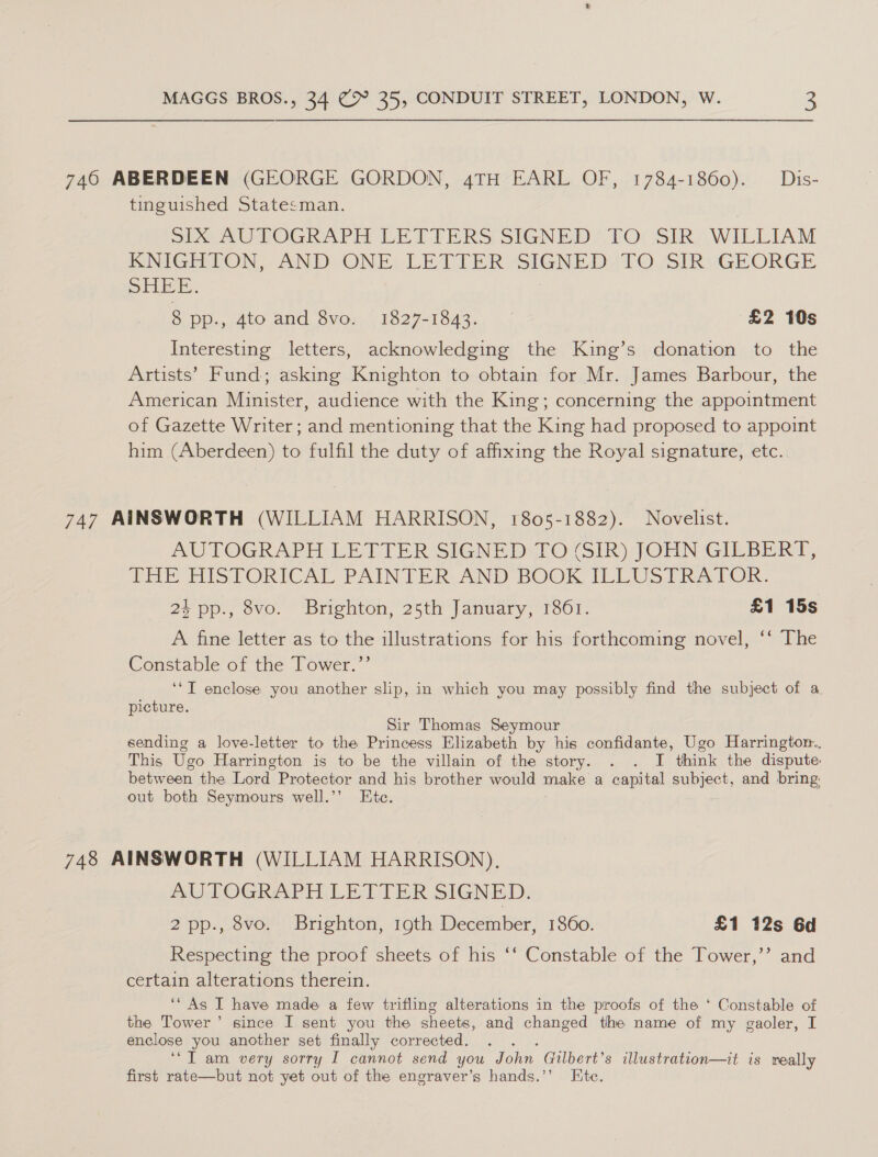 746 ABERDEEN (GEORGE GORDON, 4TH EARL OF, 1784-1860). Dis- tinguished Statesman. See AUPROGRAPH LETTERS SIGNED, TO: SIRA WILLIAM KNIGHTON, AND: ONE, LETTER SIGNED: TO /SIR GEORGE SHEE. 8 pp., 4to and 8vo. 1827-1843. — £2 10s Interesting letters, acknowledging the King’s donation to the Artists’ Fund; asking Knighton to obtain for Mr. James Barbour, the American Minister, audience with the King; concerning the appointment of Gazette Writer; and mentioning that the King had proposed to appoint him (Aberdeen) to fulfil the duty of affixing the Royal signature, etc. 747 AINSWORTH (WILLIAM HARRISON, 1805-1882). Novelist. AUTOGRAPH LETTER SIGNED £O (SIR) JOHN GILBERT, Aide His TORICAL PAINTER. AND BOOK ILLUSTRATOR. 2) pp., vo. ‘Brighton, 25th’ january; 1367. £1 15s A fine letter as to the illustrations for his forthcoming novel, ‘‘ The Constable of the Tower.”’ ‘IT enclose you another slip, in which you may possibly find the subject of a picture. Sir Thomas Seymour sending a love-letter to the Princess Elizabeth by his confidante, Ugo Harrington.. This Ugo Harrington is to be the villain of the story. . . I think the dispute. between the Lord Protector and his brother would make a capital subject, and bring: out both Seymours well.’’ Etc. 748 AINSWORTH (WILLIAM HARRISON), HUTOGRAPH LETTER SIGNED. 2 pp., 8vo. Brighton, 19th December, 1860. £1 12s 6d Respecting the proof sheets of his ‘‘ Constable of the Tower,’’ and certain alterations therein. ‘‘ As I have made a few trifling alterations in the proofs of the ‘ Constable of the Tower’ since I sent you the sheets, and changed the name of my gaoler, I enclose you another set finally corrected. Re “JT am very sorry I cannot send you John Gilbert’s illustration—it is really first rate—but not yet out of the engraver’s hands.’’ Ete.