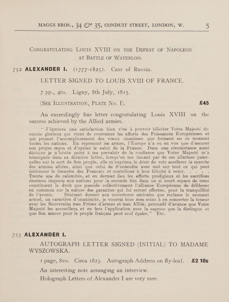  CONGRATULATING LOUIS XVIII ON THE DEFEAT OF NAPOLEON AT BATTLE OF WATERLOO. 752 ALEXANDER I. (1777-1825). Czar of Russia. PEe SER SIGNED 1 OShOUrs: XVUPOrR # RANCE. ip 410... Licny,, Sth-fuly, 1315. (SEE ILLUSTRATION, PLATE No. I). £45 An exceedingly fine letter congratulating Louis XVIII on the success achieved by the Allied armies. ‘‘ J’éprouve une satisfaction bien vive a pouvoir féliciter Votre Majesté du succes glorieux qui vient de couronner les efforts des Puissances Européennes et qui promet l’accomplissement des voeux unanimes que forment en ce moment toutes les nations. En reprenant les armes, |’Kurope n’a eu en vue que d’assurer son propre repos et d’opérer le salut de la France. Dans une circonstance aussi décisive je n’hésite point &amp; me prevaloir de la confiance que Votre Majesté m’a témoignée dans sa derniére lettre, lorsqu’en me faisant par de ses allarmes pater- nelles sur le sort de Son peuple, elle m’exprima le désir de voir accélerer la marche des armées alliées, ainsi que celui de S’entendre avec moi sur tout ce qui peut intéresser le bienetre des Francais et contribuer 4 leur félicité a venir. Trente ans de calamités, et en dernier lieu les efforts prodigieux et les sacrifices énormes imposés aux nations pour la seconde fois dans un si court espace de tems constituent le droit que posséde collectivement l’alliance Européenne de déliberer en commun sur la nature des garanties qui lui seront offertes, pour la tranquillité de l’avenir. Désirant donner aux ouvertures amicales que reclame Je moment actuel, un caractére d’unanimité, je vouerai tous meg soins 4 en concerter la teneur avec les Souverains mes Freres d’armes et mes Alliés, persuadé d’avance que Votre Majesté les accueillera et en fera l’application avec la sagesse que la distingue et que Son amour pour le peuple francais peut seul égaler.’’ Ete. 753 ALEXANDER I. AUTOGRAPH LETTER SIGNED (INITIAL) TO MADAME WYSZOWSKA. I page, 8vo. Circa 1823. Autograph Address on fly-leaf. £2 10s An interesting note arranging an interview. Holograph Letters of Alexander I are very rare.