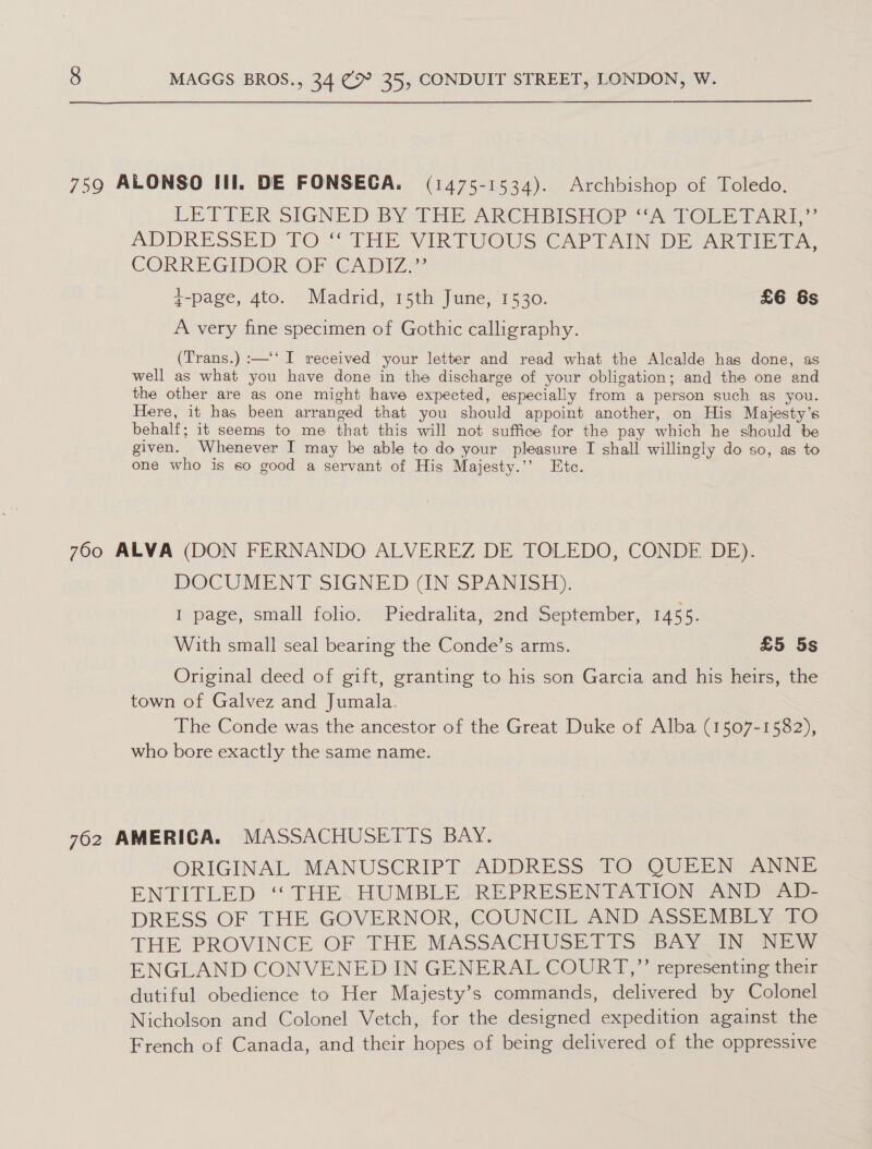  759 ALONSO III. DE FONSECA. (1475-1534). Archbishop of Toledo. LETTER SIGNED BYTHE ARCHBISHOP “A TORE TART” ADDRESSED “FO “ THE VIRTUOUS CAPIAIN DE ARTIE FA, CORRE GIDOR-OnIGCADIZ=2 ¢-page, 4to. Madrid, 15th June, 1530. £6 6s A very fine specimen of Gothic calligraphy. (Trans.) :—‘‘ I received your letter and read what the Alcalde has done, as well as what you have done in the discharge of your obligation; and the one and the other are as one might have expected, especially from a person such as you. Here, it has been arranged that you should appoint another, on His Majesty’s behalf; it seems to me that this will not suffice for the pay which he should be given. Whenever I may be able to do your pleasure I shall willingly do so, as to one who is so good a servant of His Majesty.’’ Ete. 700 ALVA (DON FERNANDO ALVEREZ DE TOLEDO, CONDE DE). DOCUMENT SIGNED (IN SPANISH). I page, small folio. Piedralita, 2nd September, 1455. With small seal bearing the Conde’s arms. £5 5s Original deed of gift, granting to his son Garcia and his heirs, the town of Galvez and Jumala. The Conde was the ancestor of the Great Duke of Alba (1507-1582), who bore exactly the same name. 762 AMERICA. MASSACHUSETTS BAY. ORIGINAL MANUSCRIPT. ADDRESS TO QUEEN ANNE ENTITLED ‘ THEj{HUMBLE-REPRESENTATION AND -AD- DRESS OF THE GOVERNOR, COUNCIL AND ASSEMBEY FO THE PROVINCE OF THE MASSACHUSETTS BAY IN NEW ENGLAND CONVENED IN GENERAL COURT,”’ representing their dutiful obedience to Her Majesty’s commands, delivered by Colonel Nicholson and Colonel Vetch, for the designed expedition against the French of Canada, and their hopes of being delivered of the oppressive